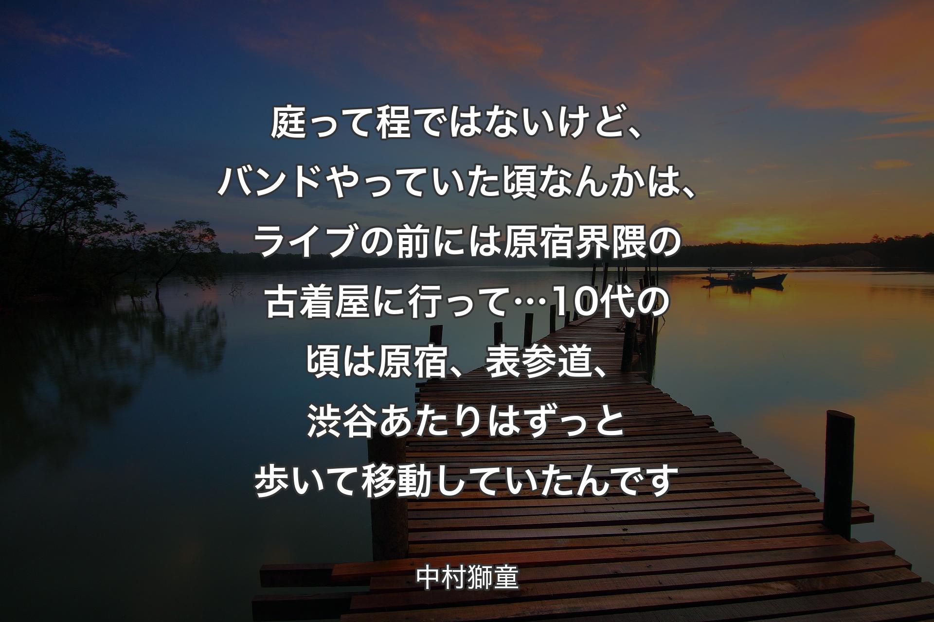 庭って程ではないけど、バンドやっていた頃なんかは、ライブの前には原宿界隈の古着屋に行って…10代の頃は原宿、表参道、渋谷あたりはずっと歩いて移動していたんです - 中村獅童