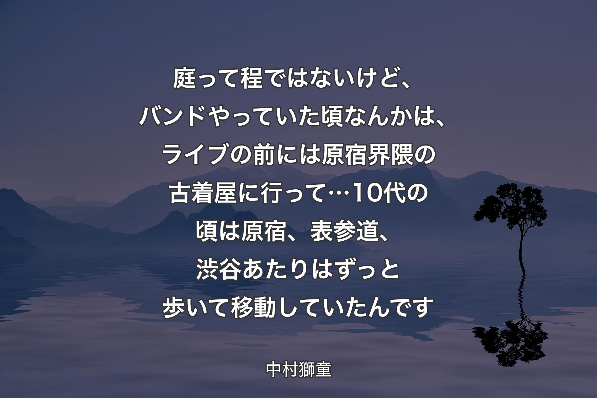 庭って程ではないけど、バンドやっていた頃なんかは、ライブの前には原宿界隈の古着屋に行って…10代の頃は原宿、表参道、渋谷あたりはずっと歩いて移動していたんです - 中村獅童