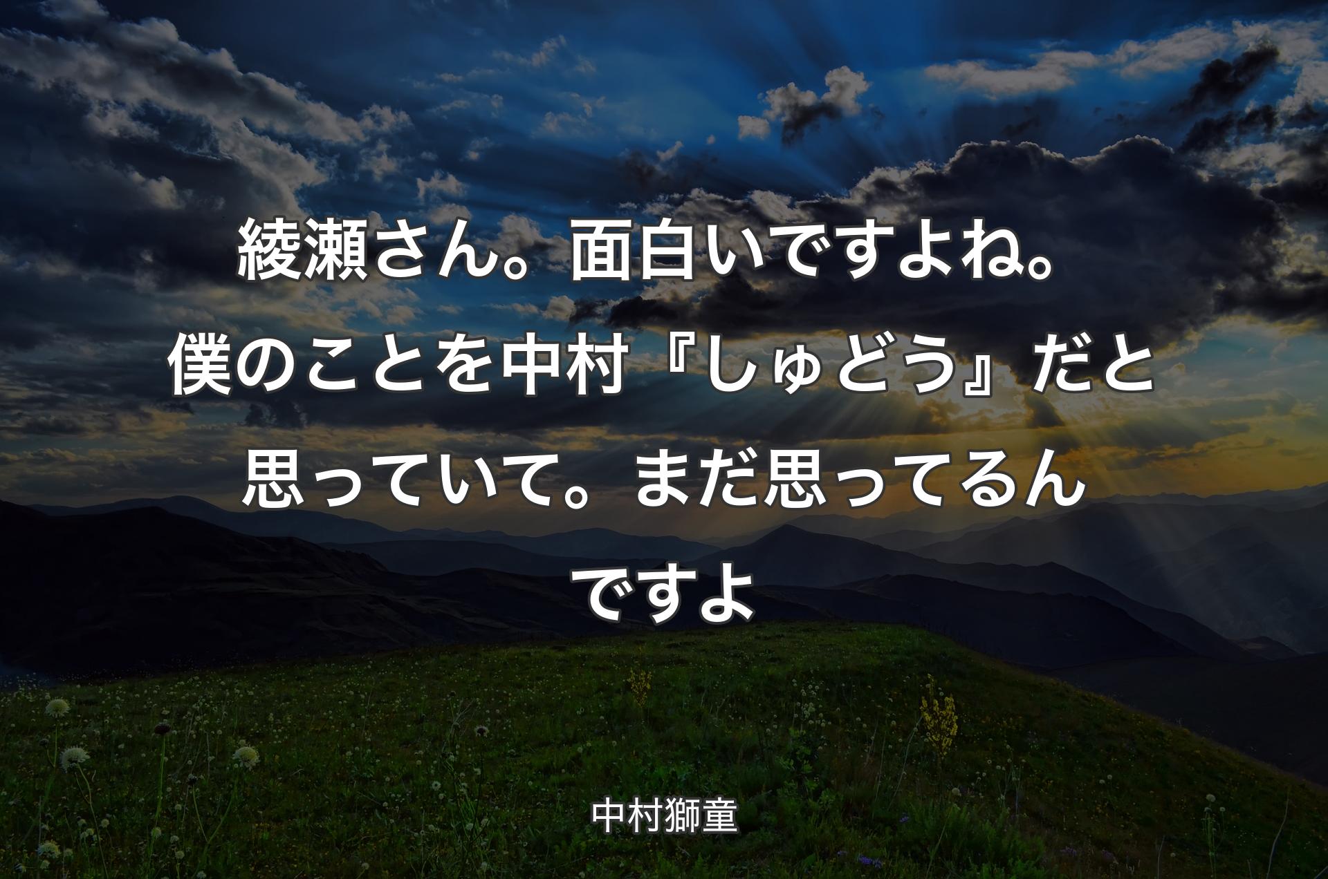 綾瀬さん。面白いですよね。僕のことを中村『しゅどう』だと思っていて。まだ思ってるんですよ - 中村獅童