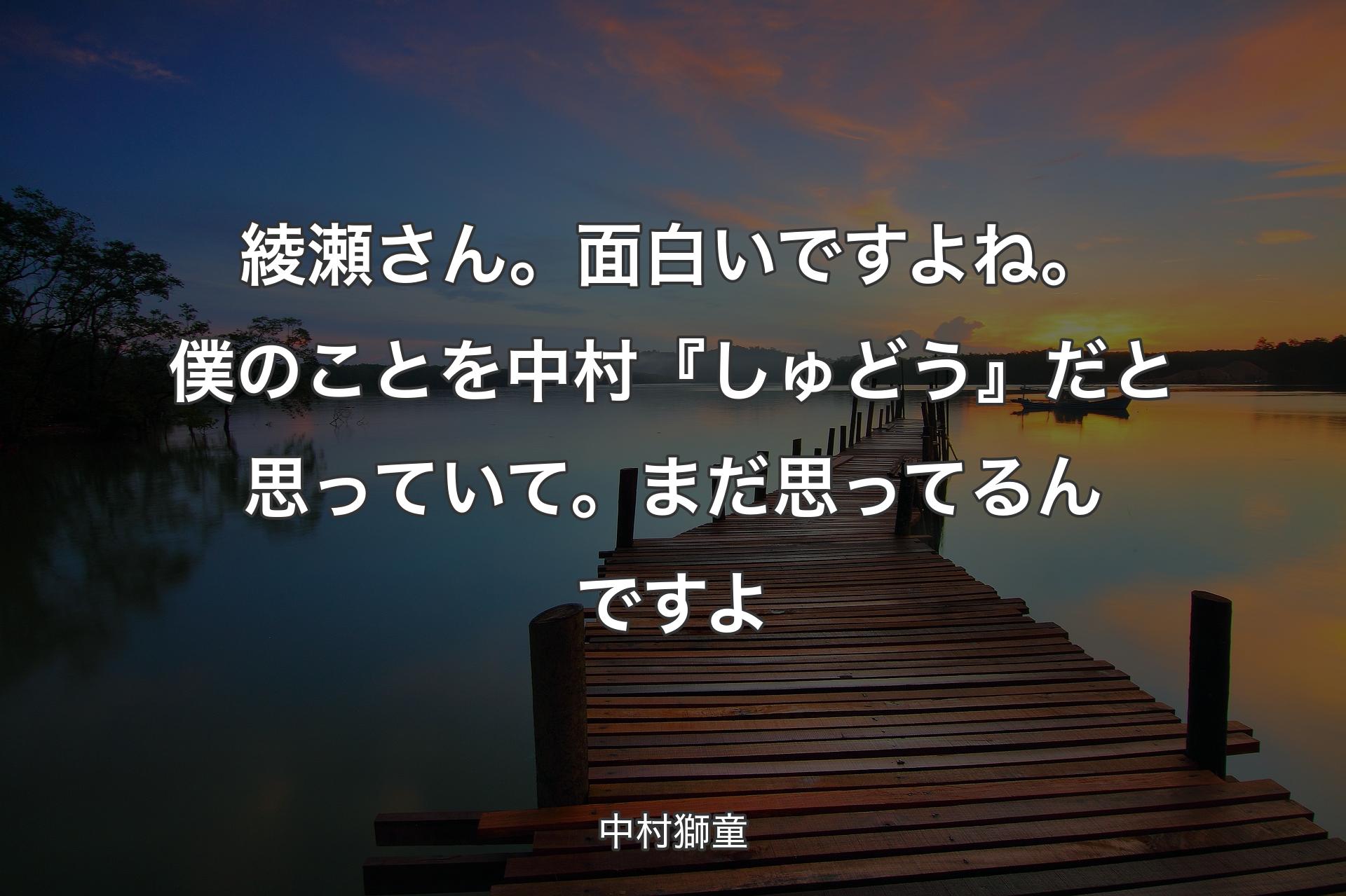 綾瀬さん。面白いですよね。僕のことを中村『しゅどう』だと思っていて。まだ思ってるんですよ - 中村獅童