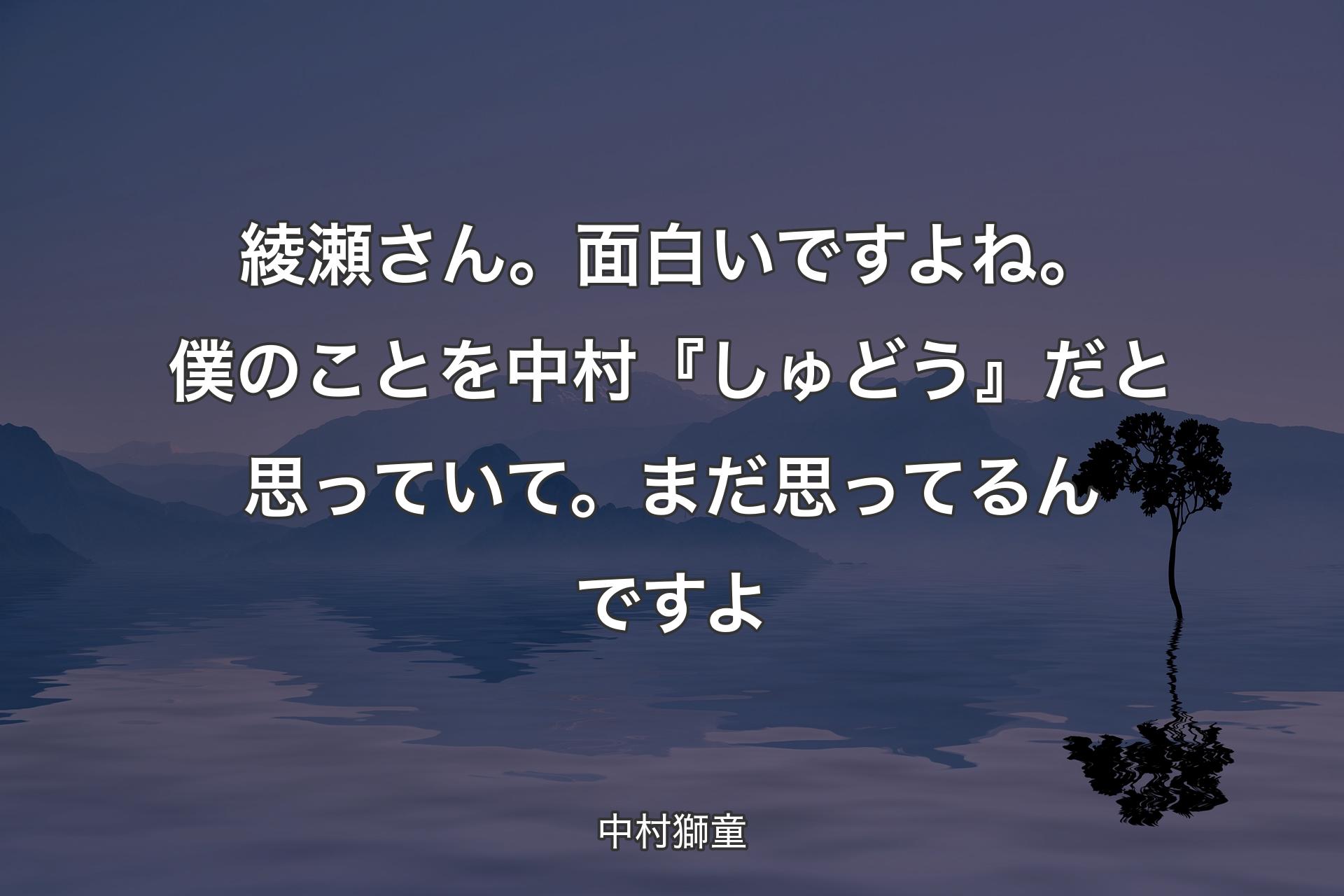 綾瀬さん。面白いですよね。僕のことを中村『しゅどう』だと思っていて。まだ思ってるんですよ - 中村獅童