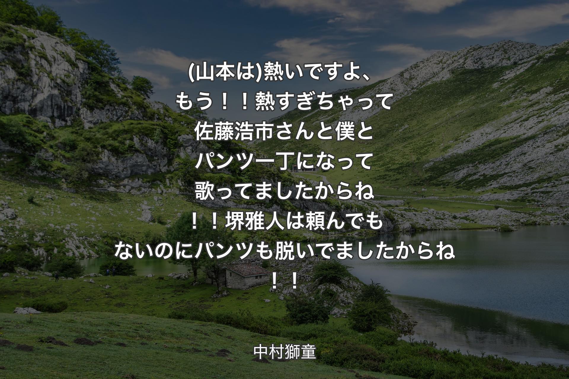 【背景1】(山本は)熱いですよ、もう！！熱すぎちゃって佐藤浩市さんと僕とパンツ一丁になって歌ってましたからね！！堺雅人は頼んでもないのにパンツも脱いでましたからね！！ - 中村獅童