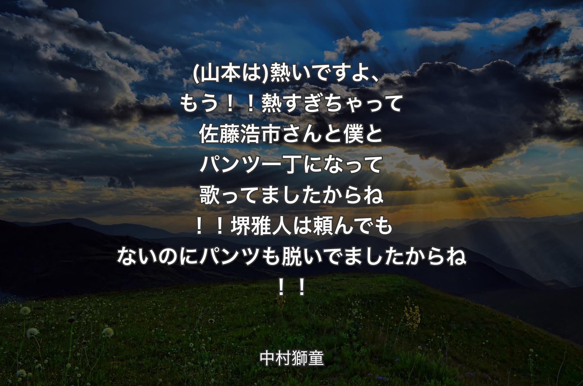 (山本は)熱いですよ、もう！！熱すぎちゃって佐藤浩市さんと僕とパンツ一丁になって歌ってましたからね！！堺雅人は頼んでもないのにパンツも脱いでましたからね！！ - 中村獅童