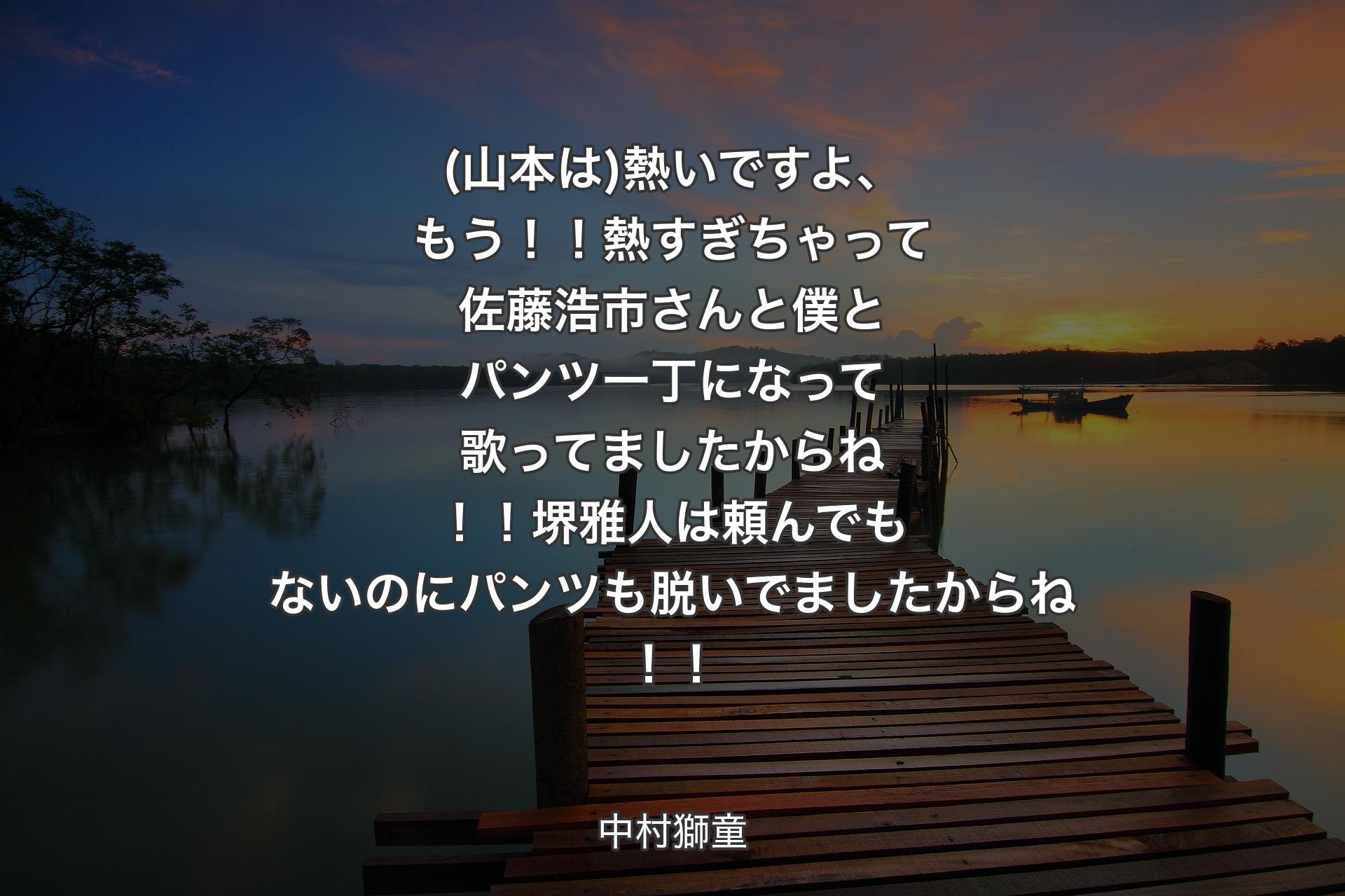 【背景3】(山本は)熱いですよ、もう！！熱すぎちゃって佐藤浩市さんと僕とパンツ一丁になって歌ってましたからね！！堺雅人は頼んでもないのにパンツも脱いでましたからね！！ - 中村獅童