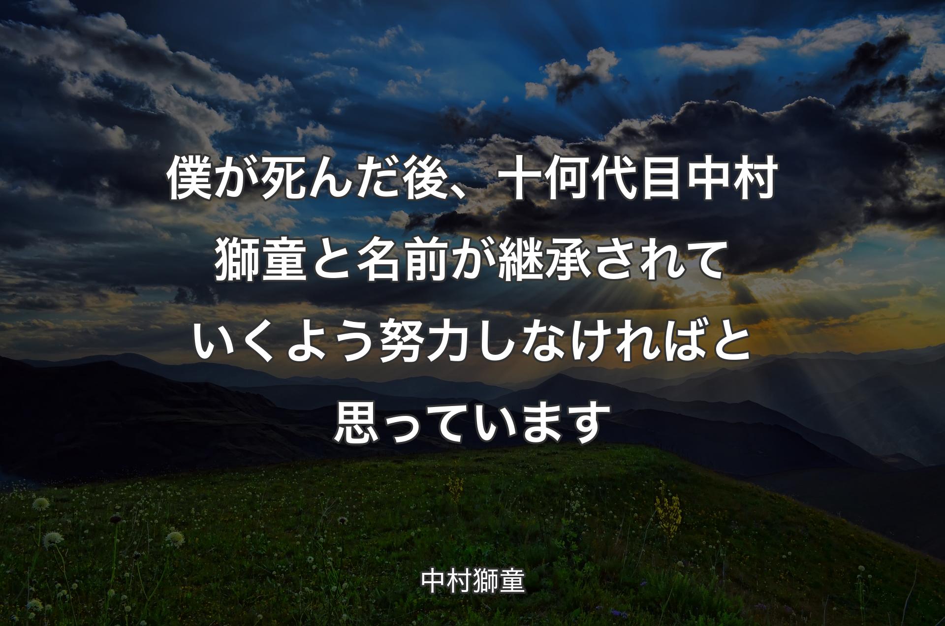 僕が死んだ後、十何代目中村獅童と名前が継承されていくよう努力しなければと思っています - 中村獅童