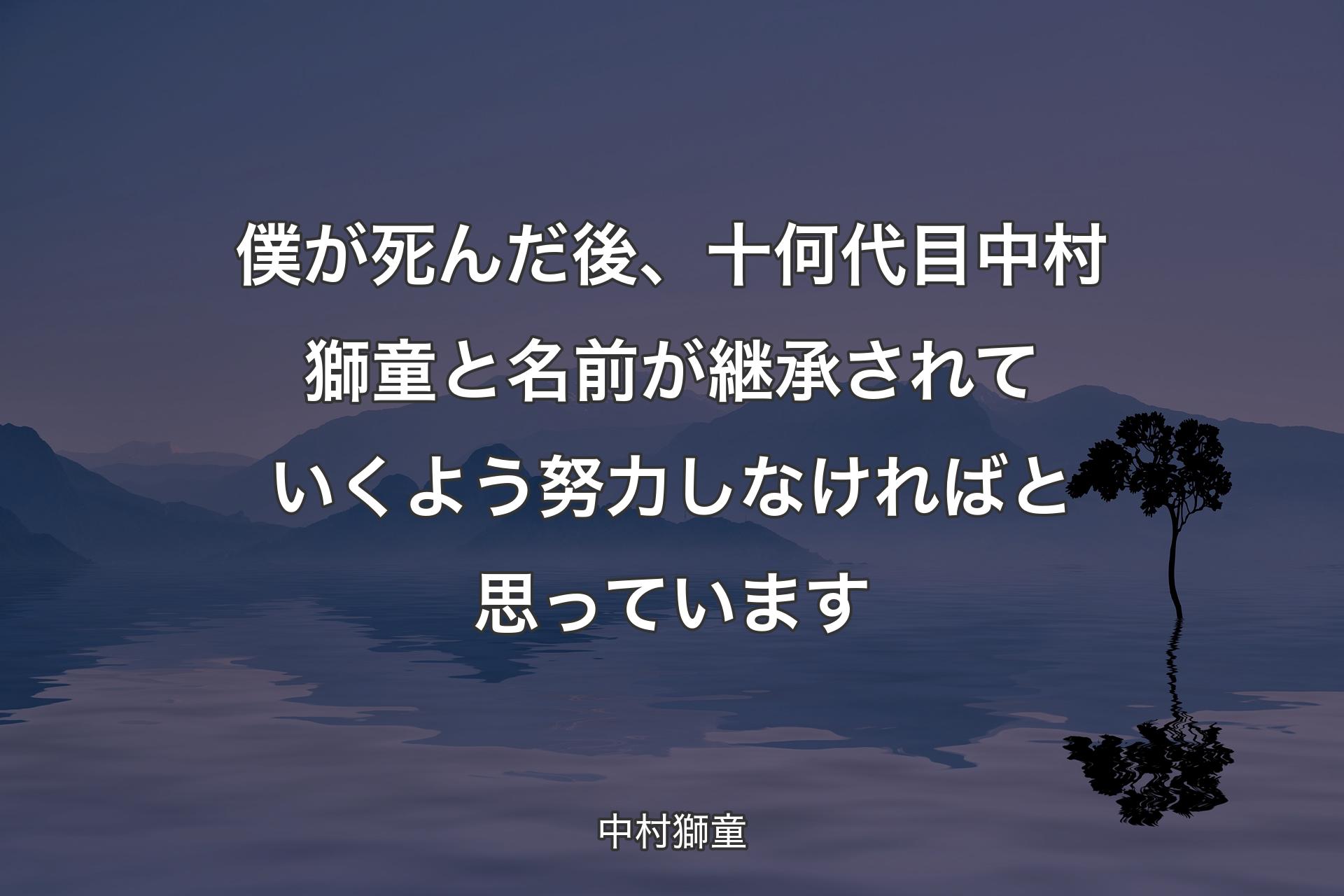 僕が死んだ後、十何��代目中村獅童と名前が継承されていくよう努力しなければと思っています - 中村獅童