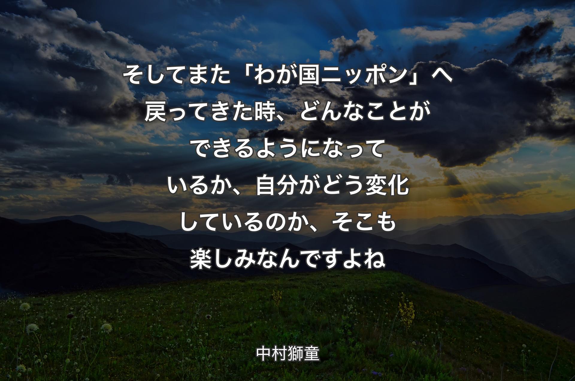 そしてまた「わが国ニッポン」へ戻ってきた時、どんなことができるようになっているか、自分がどう変化しているのか、そこも楽しみなんですよね - 中村獅童