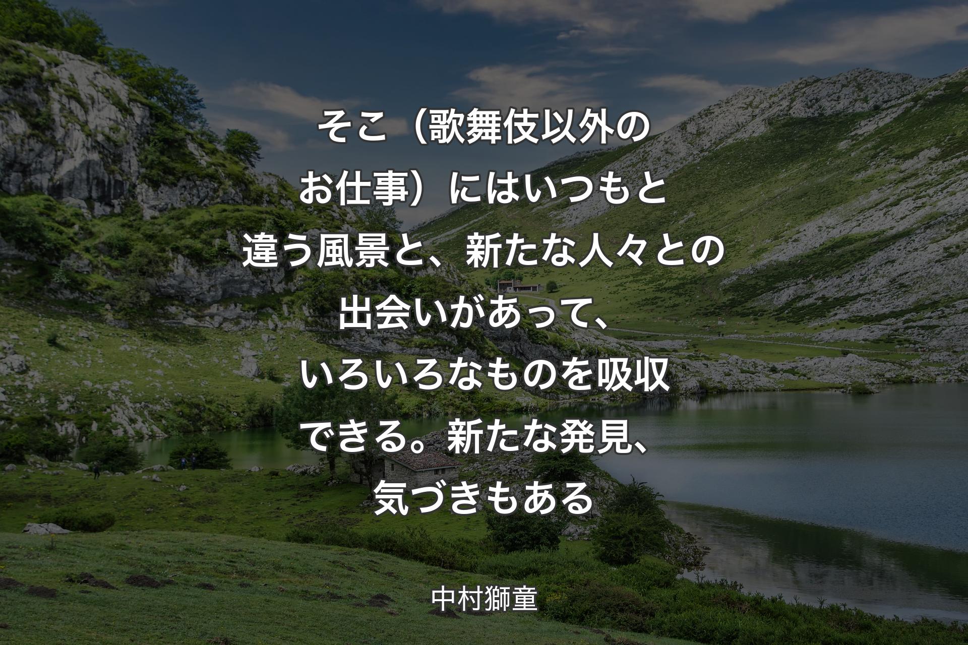 【背景1】そこ（歌舞伎以外のお仕事）にはいつもと違う風景と、新たな人々との出会いがあって、いろいろなものを吸収できる。新たな発見、気づきもある - 中村獅童