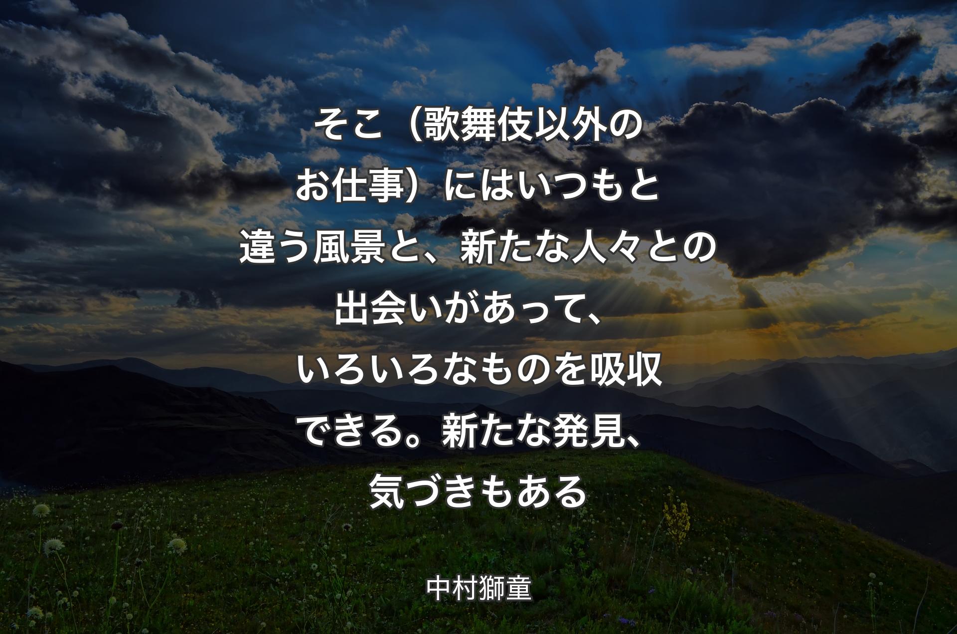 そこ（歌舞伎以外のお仕事）にはいつもと違う風景と、新たな人々との出会いがあって、いろいろなものを吸収できる。新たな発見、気づきもある - 中村獅童