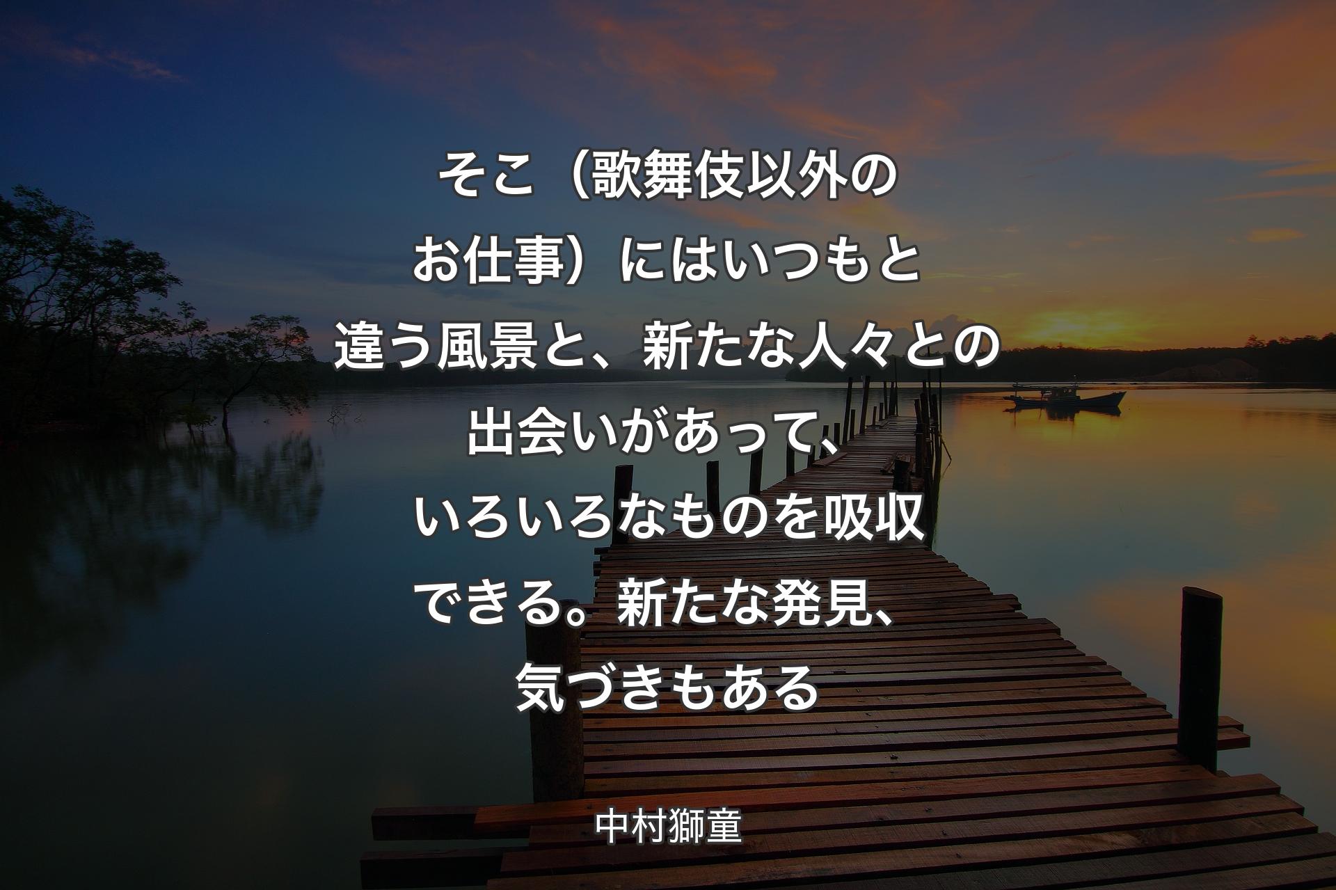 そこ（歌舞伎以外のお仕事）にはいつもと違う風景と、新たな人々との出会いがあって、いろいろなものを吸収できる。新たな発見、気づきもある - 中村獅童