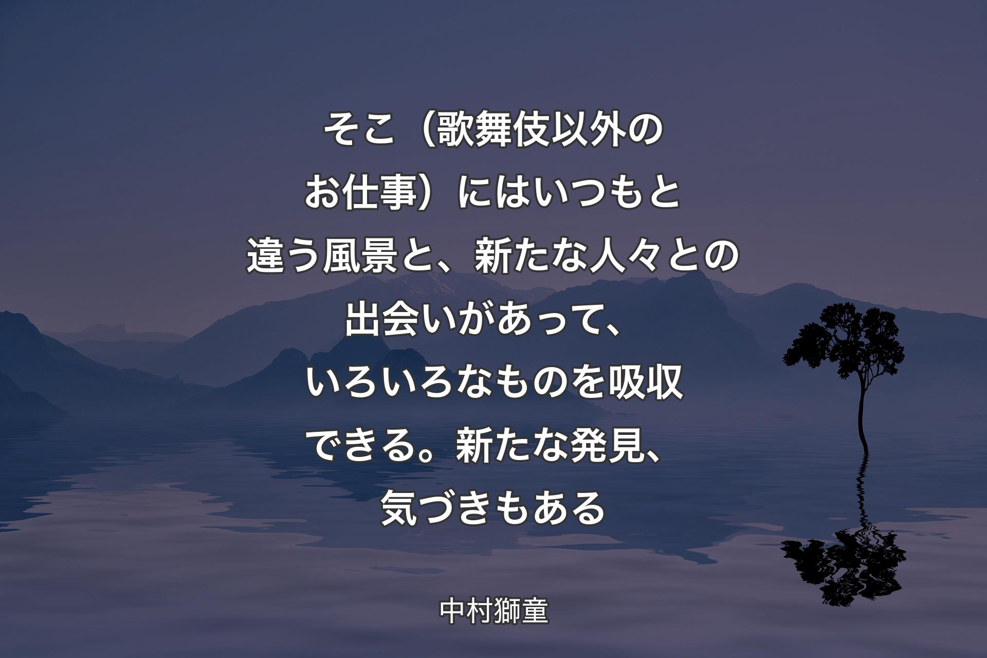 【背景4】そこ（歌舞伎以外のお仕事）にはいつもと違う風景と、新たな人々との出会いがあって、いろいろなものを吸収できる。新たな発見、気づきもある - 中村獅童