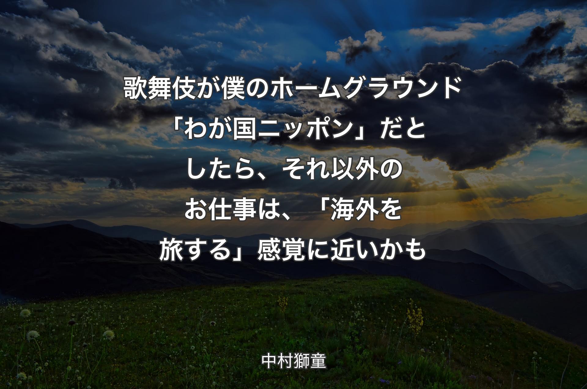 歌舞伎が僕のホームグラウンド「わが国ニッポン」だとしたら、それ以外のお仕事は、「海外を旅する」感覚に近いかも - 中村獅童