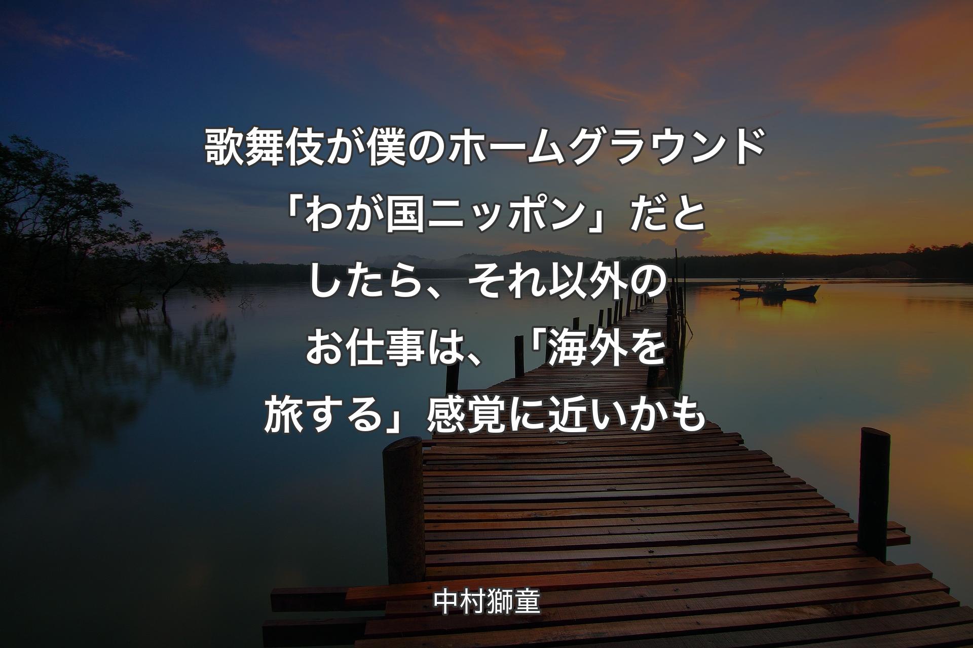 【背景3】歌舞伎が僕のホームグラウンド「わが国ニッポン」だとしたら、それ以外のお仕事は、「海外を旅する」感覚に近いかも - 中村獅童