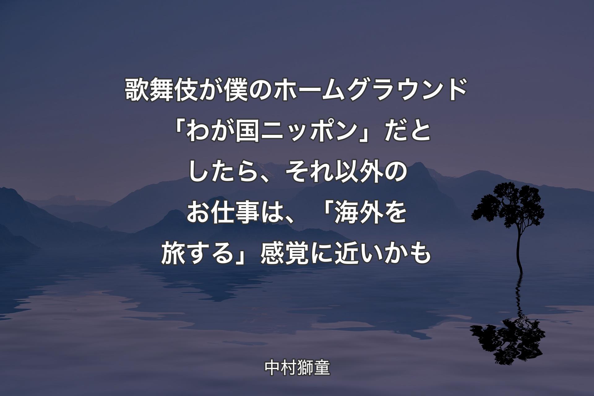 歌舞伎が僕のホームグラウンド「わが国ニッポン」だとしたら、それ以外のお仕事は、「海外を旅する」感覚に近いかも - 中村獅童