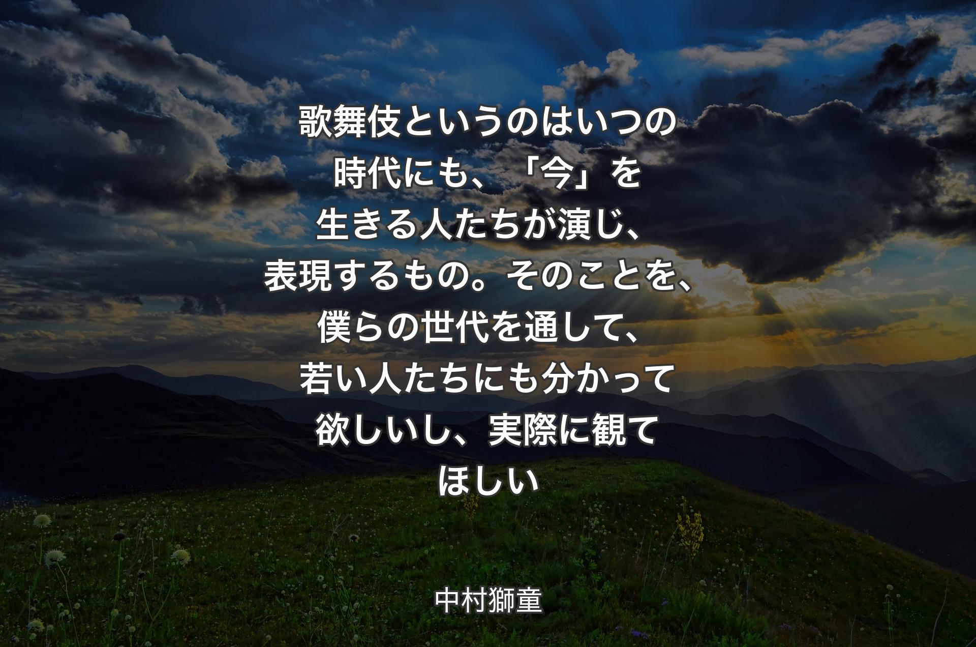 歌舞伎というのはいつの時代にも、「今」を生きる人たちが演じ、表現するもの。そのことを、僕らの世代を通して、若い人たちにも分かって欲しいし、実際に観てほしい - 中村獅童