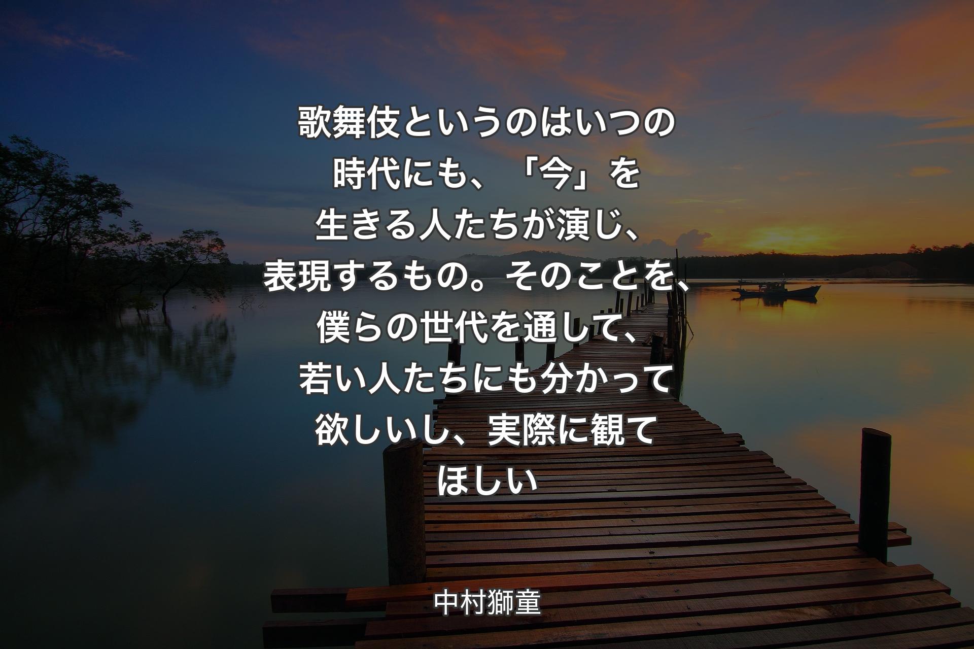 【背景3】歌舞伎というのはいつの時代にも、「今」を生きる人たちが演じ、表現するもの。そのことを、僕らの世代を通して、若い人たちにも分かって欲しいし、実際に観てほしい - 中村獅童