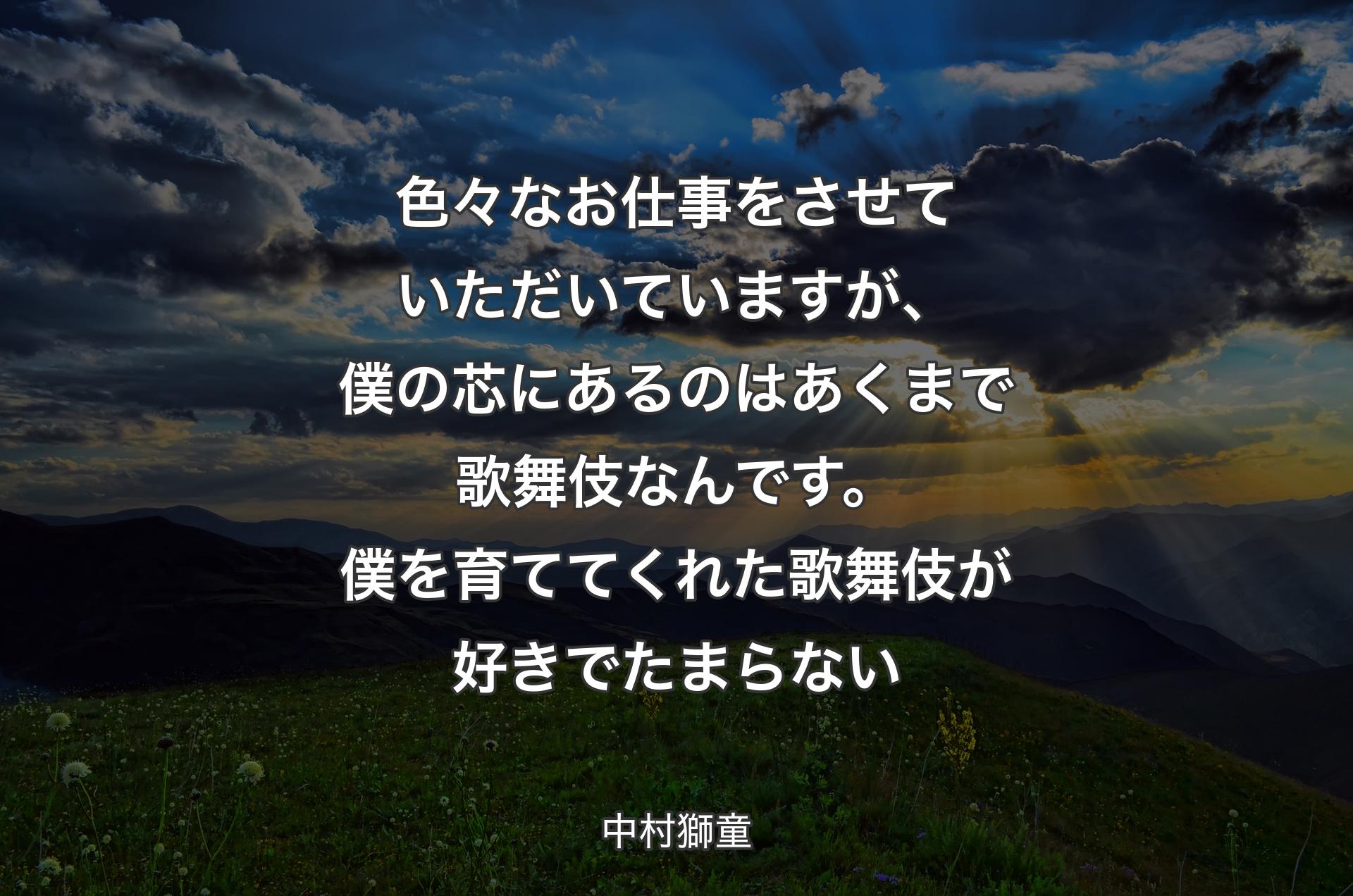 色々なお仕事をさせていただいていますが、僕の芯にあるのはあくまで歌舞伎なんです。僕を育ててくれた歌舞伎が好きでたまらない - 中村獅童