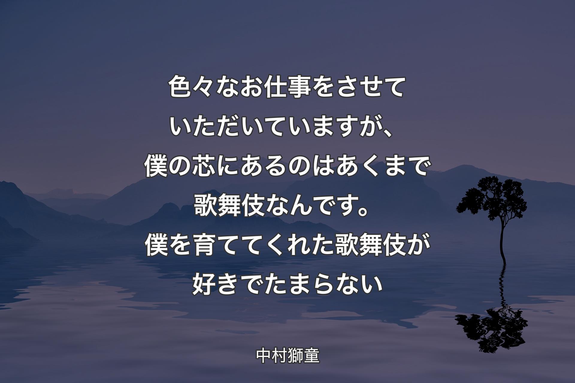 【背景4】色々なお仕事をさせていただいていますが、僕の芯にあるのはあくまで歌舞伎なんです。僕を育ててくれた歌舞伎が好きでたまらない - 中村獅童