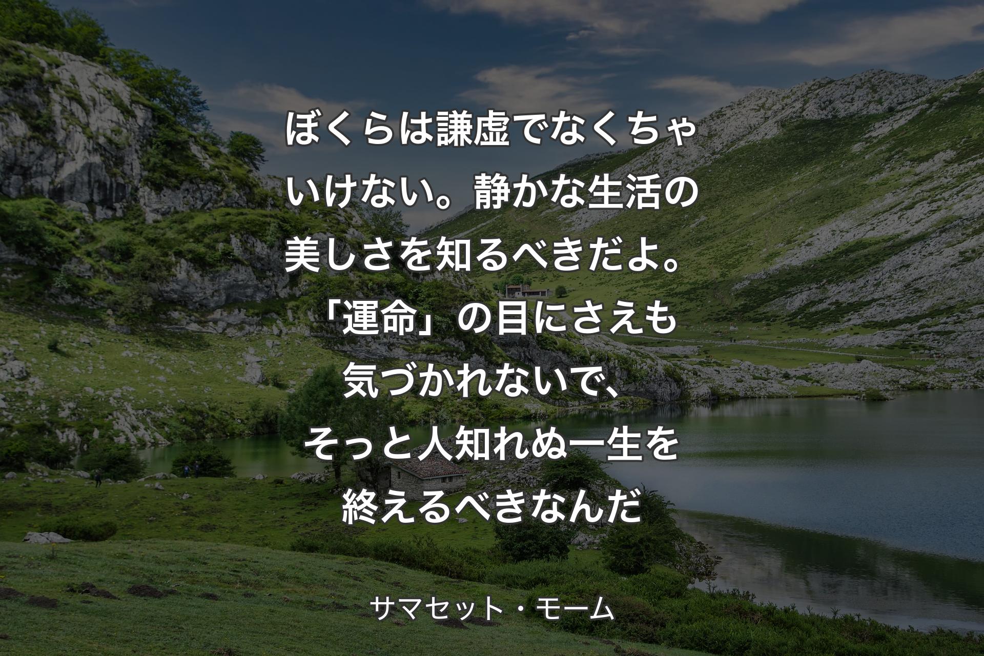 ぼくらは謙虚でなくちゃいけない。静かな生活の美しさを知るべきだよ。「運命」の目にさえも気づかれないで、そっと人知れぬ一生を終えるべきなんだ - サマセット・モーム