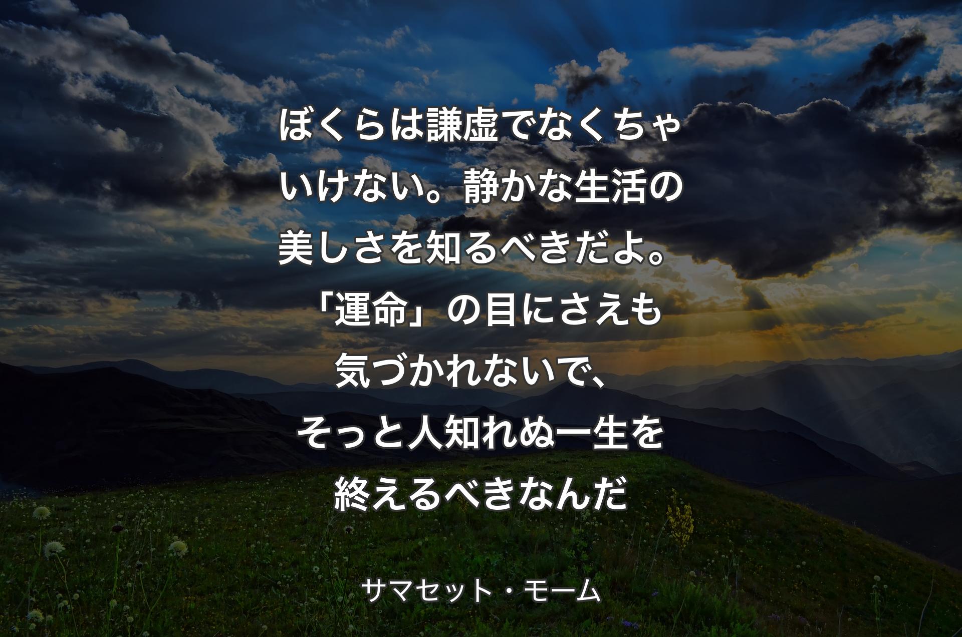 ぼくらは謙虚でなくちゃいけない。静かな生活の美しさを知るべきだよ。「運命」の目にさえも気づかれないで、そっと人知れぬ一生を終えるべきなんだ - サマセット・モーム