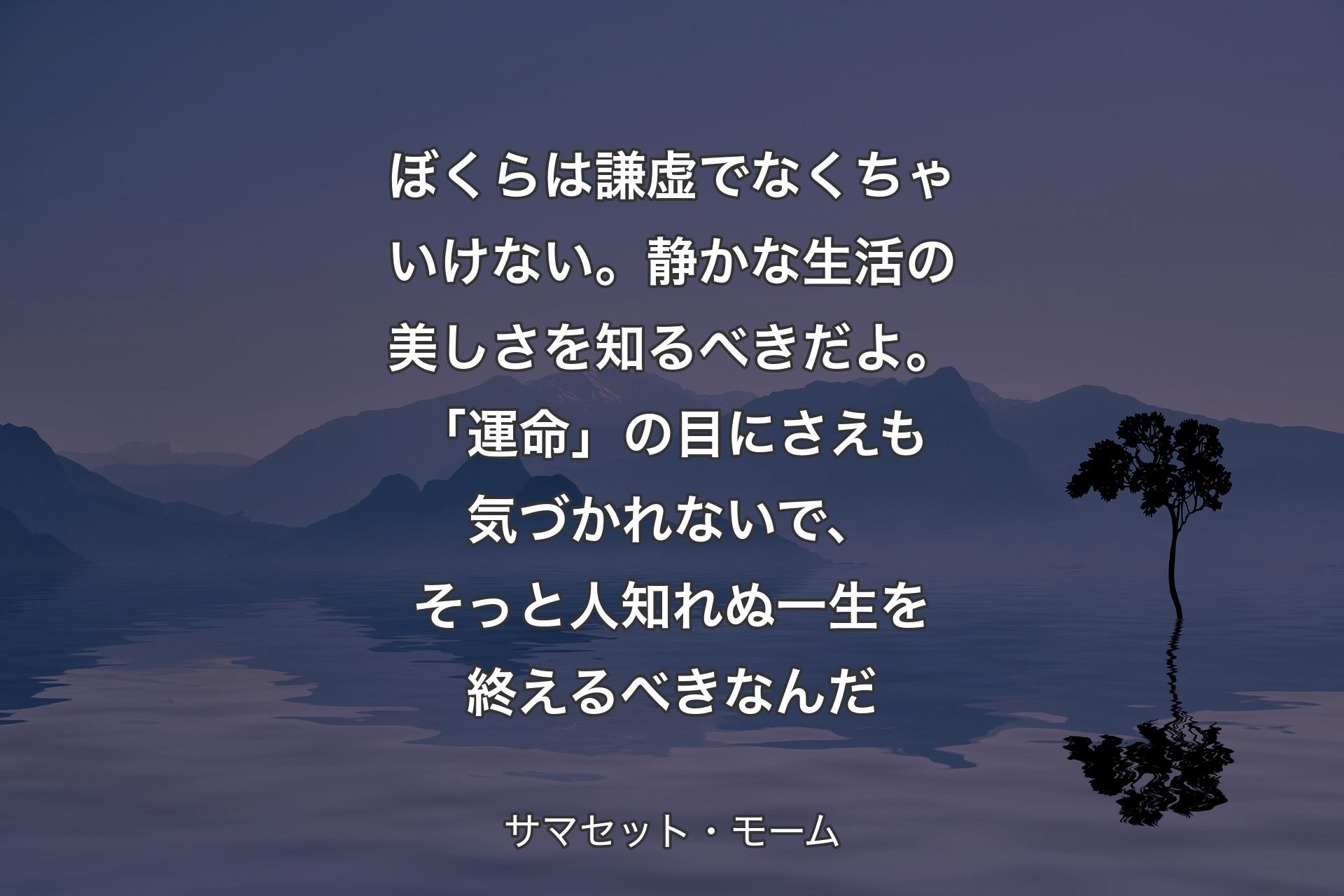 【背景4】ぼくらは謙虚でなくちゃいけない。静かな生活の美しさを知るべきだよ。「運命」の目にさえも気づかれないで、そっと人知れぬ一生を終えるべきなんだ - サマセット・モーム