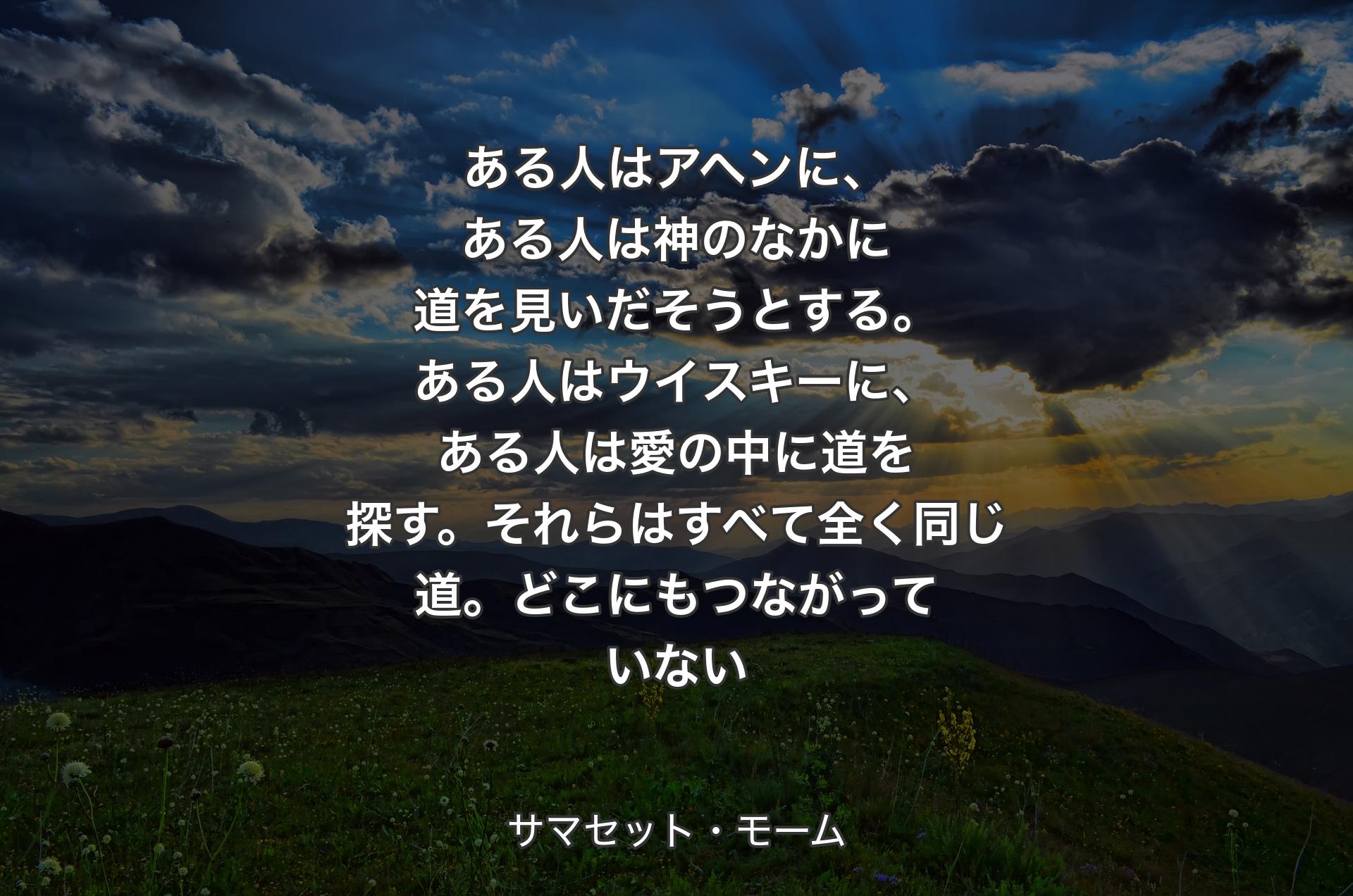 ある人はアヘンに、ある人は神のなかに道を見いだそうとする。ある人はウイスキーに、ある人は愛の中に道を探す。それらはすべて全く同じ道。どこにもつながっていない - サマセット・モーム