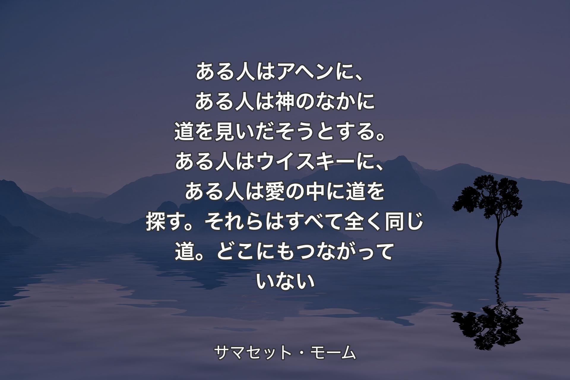 【背景4】ある人はアヘンに、ある人は神のなかに道を見いだそうとする。ある人はウイスキーに、ある人は愛の中に道を探す。それらはすべて全く同じ道。どこにもつながっていない - サマセット・モーム