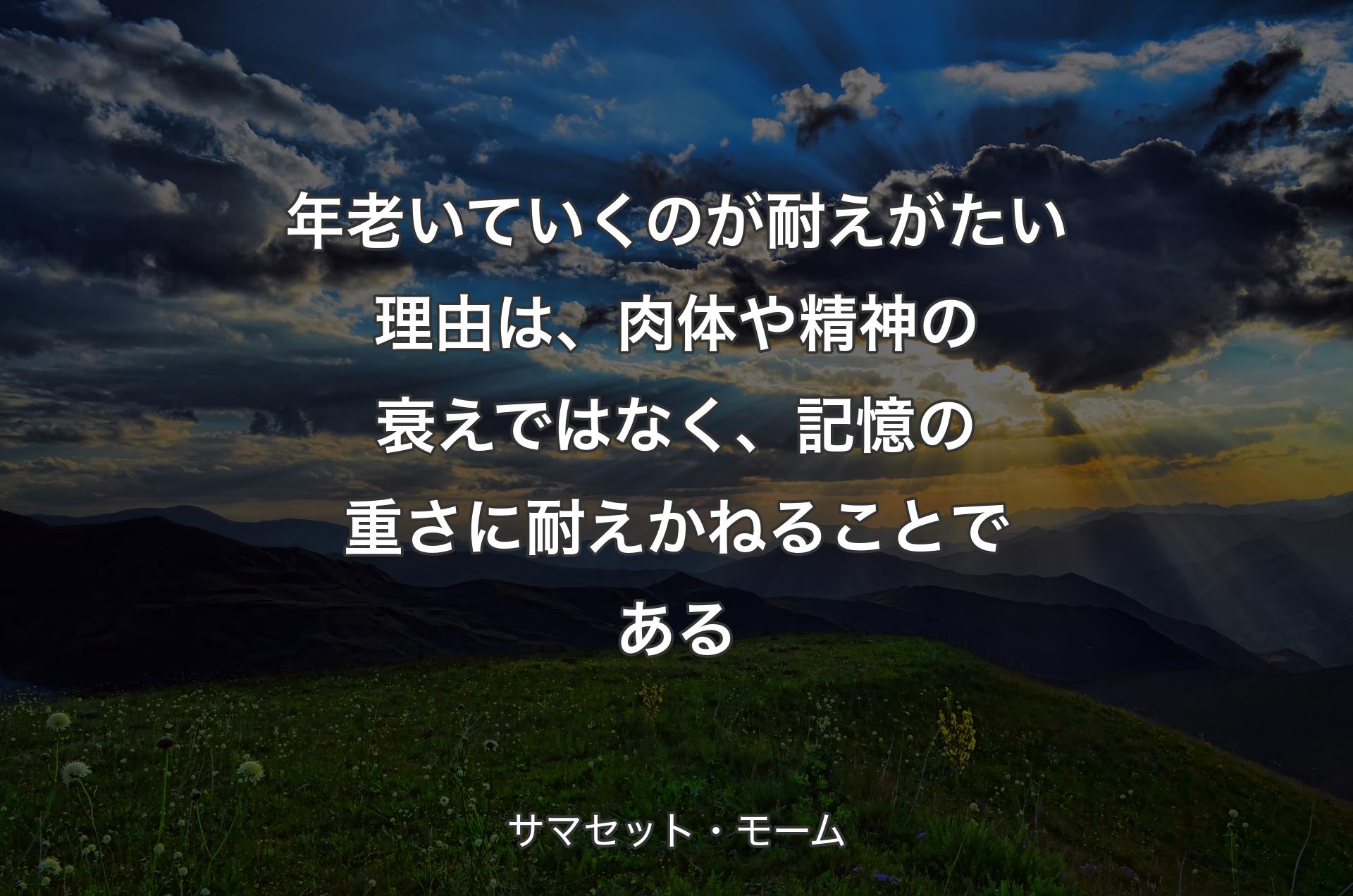 年老いていくのが耐えがたい理由は、肉体や精神の衰えではなく、記憶の重さに耐えかねることである - サマセット・モーム