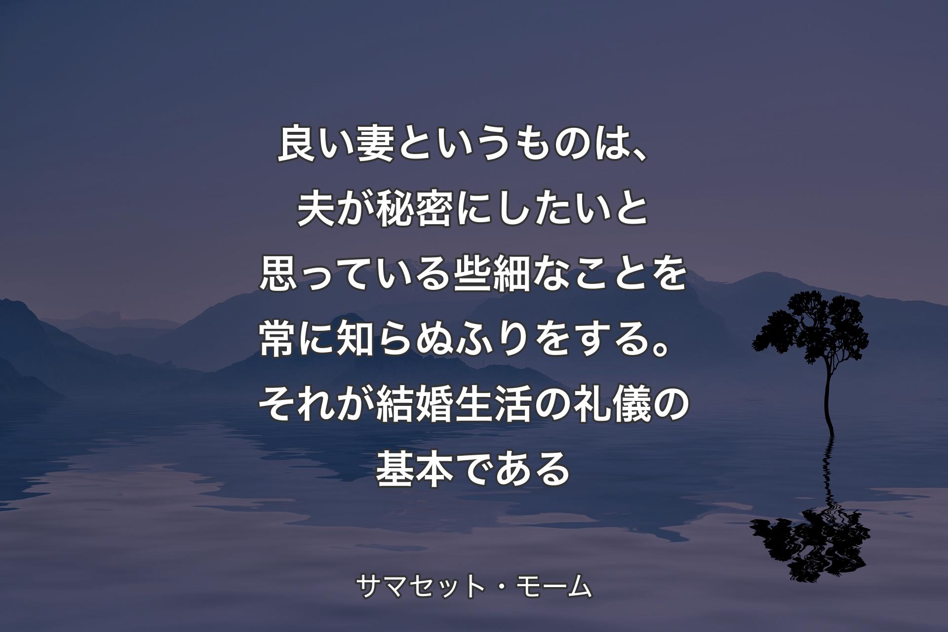 【背景4】良い妻というものは、夫が秘密にしたいと思っている些細なことを常に知らぬふりをする。それが結婚生活の礼儀の基本である - サマセット・モーム