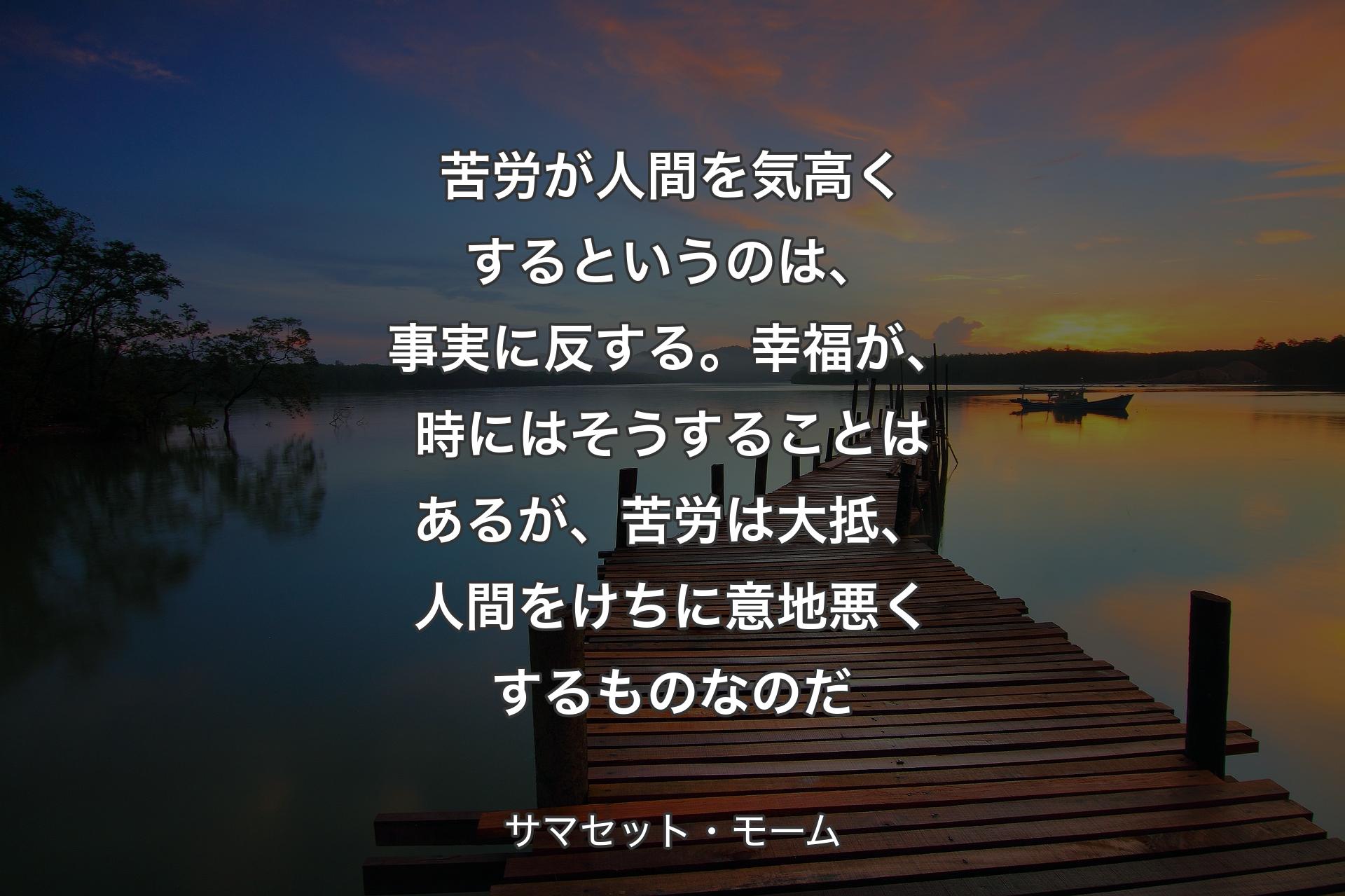 【背景3】苦労が人間を気高くするというのは、事実に反する。幸福が、時にはそうすることはあるが、苦労は大抵、人間をけちに意地悪くするものなのだ - サマセット・モーム