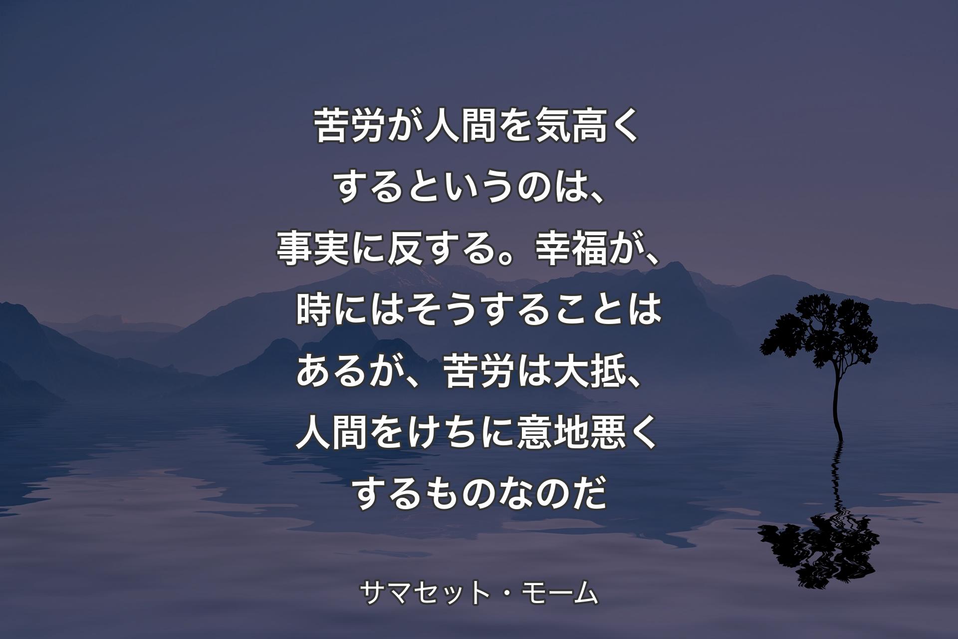 苦労が人間を気高くするというのは、事実に反する。幸福が、時にはそうすることはあるが、苦労は大抵、人間をけちに意地悪くするものなのだ - サマセット・モーム