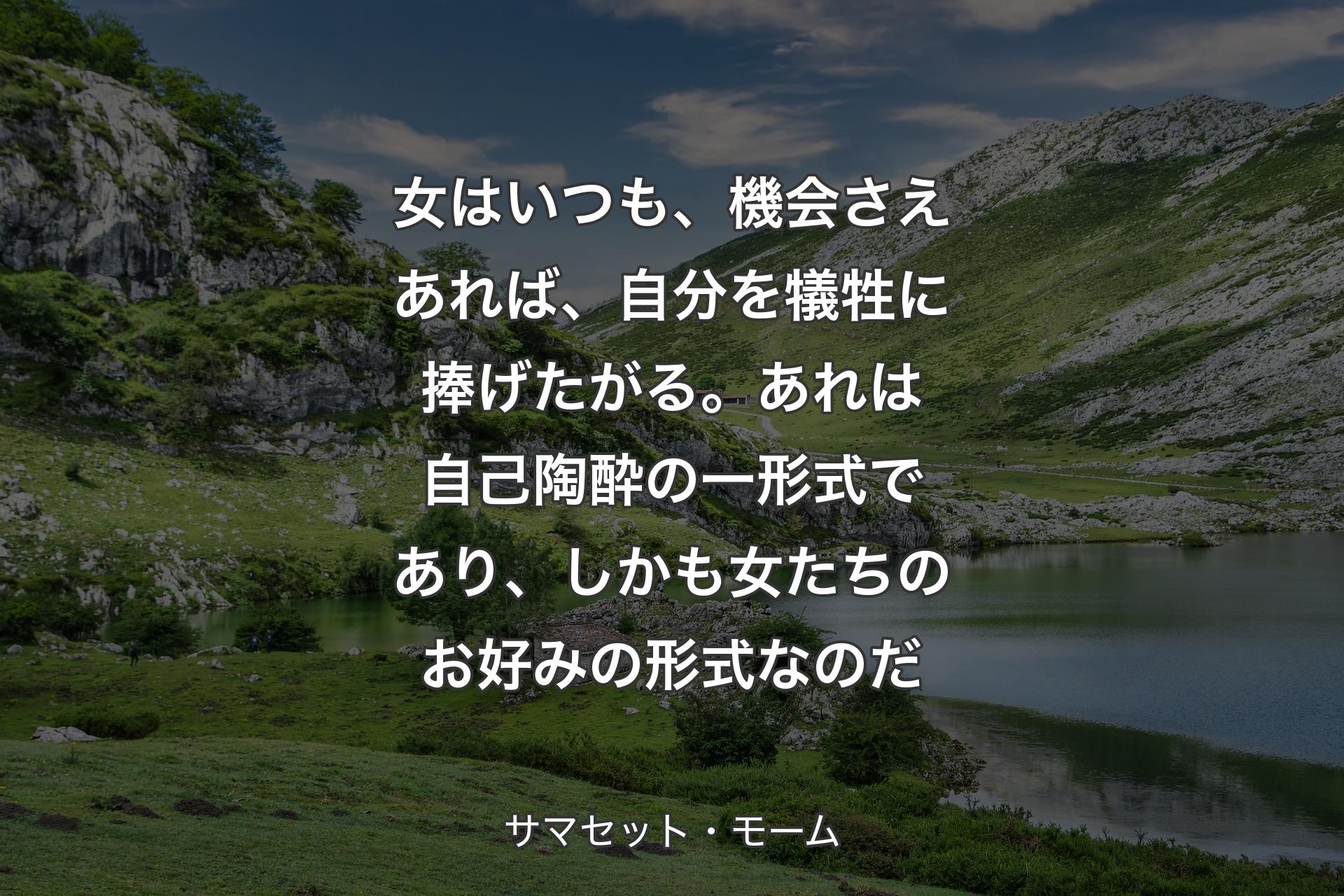 女はいつも、機会さえあれば、自分を犠牲に捧げたがる。あれは自己陶酔の一形式であり、しかも女たちのお好みの形式なのだ - サマセット・モーム