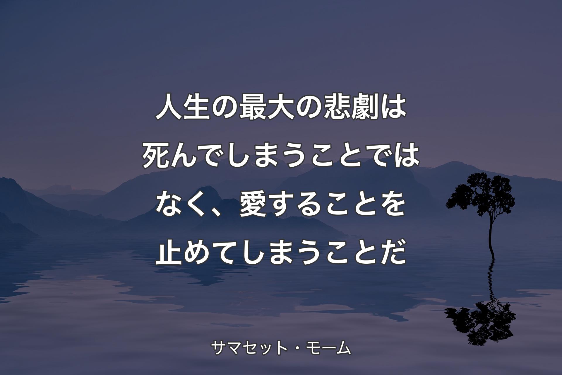 人生の最大の悲劇は死んでしまうことではなく、愛することを止めてしまうことだ - サマセット・モーム