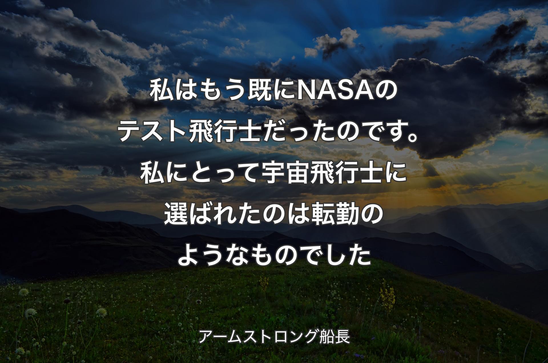 私はもう既にNASAのテスト飛行士だったのです。私にとって宇宙飛行士に選ばれたのは転勤のようなものでした - アームストロング船長