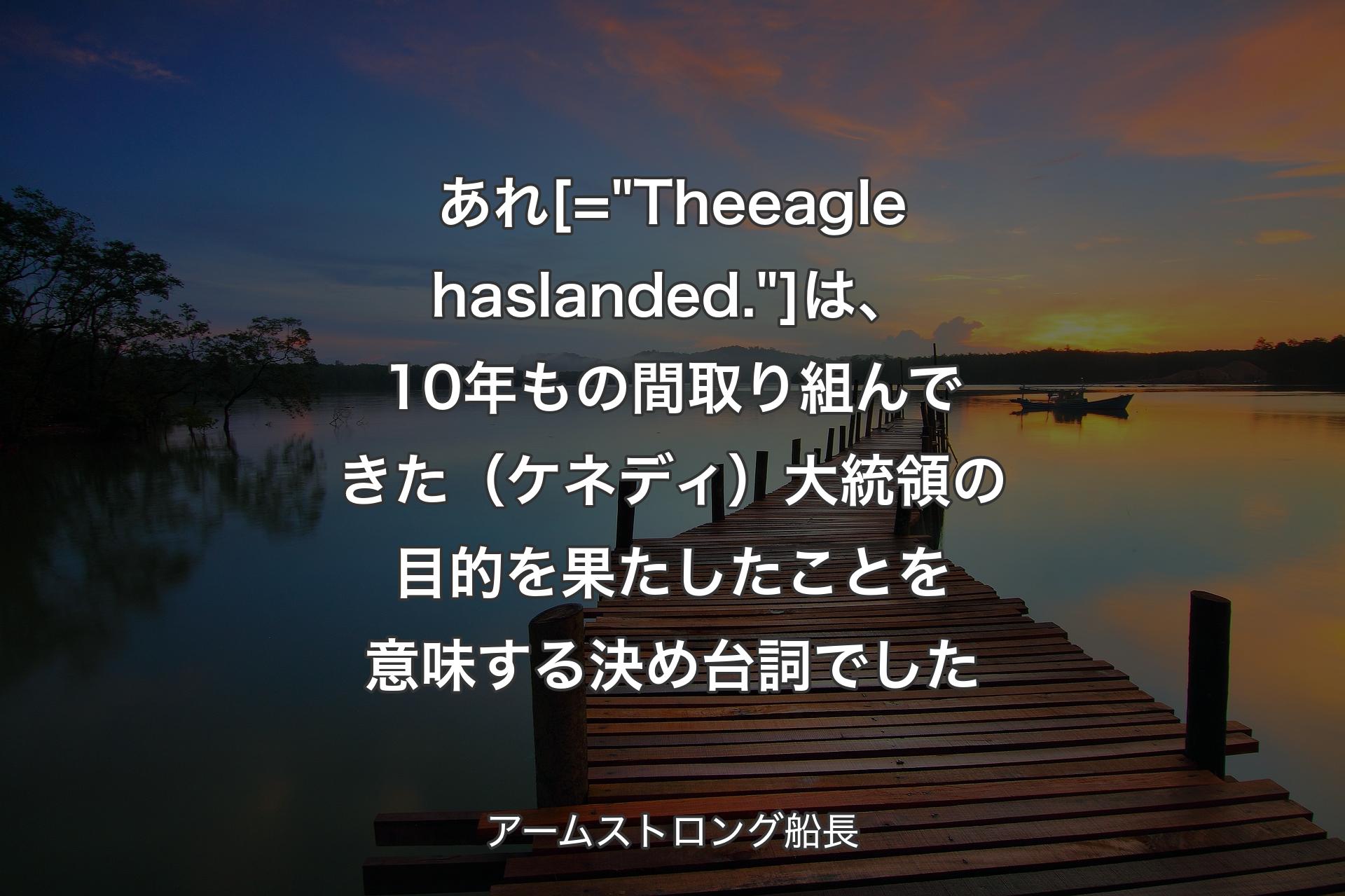 【背景3】あれ [= "The eagle has landed."] 
は、10年もの間取り組んできた（ケネディ）大統領の目的を果たしたことを意味する決め台詞でした - アームストロング船長