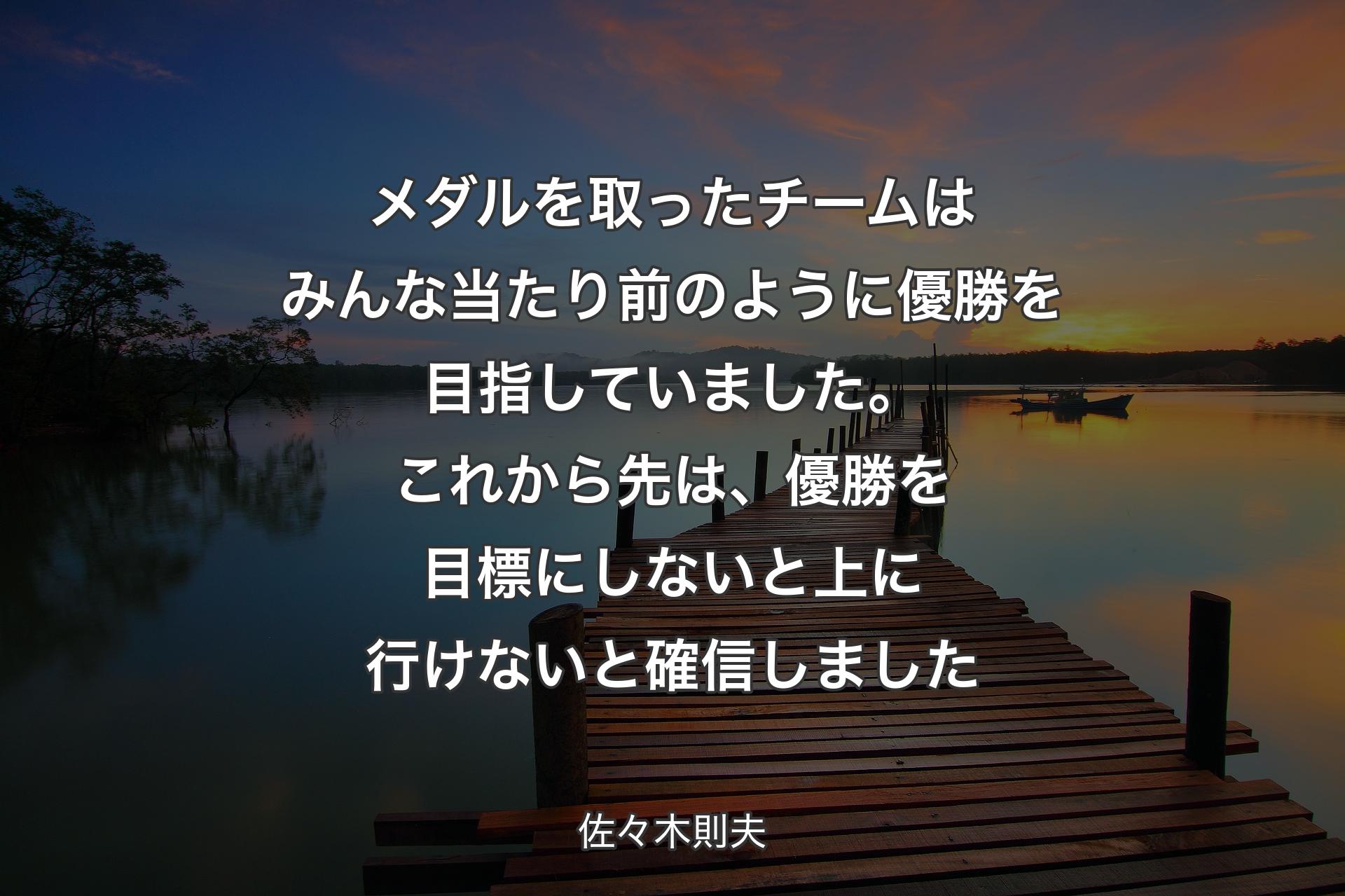 メダルを取ったチームはみんな当たり前のように優勝を目指していました。これから先は、優勝を目標にしないと上に行けないと確信しました - 佐々木則夫