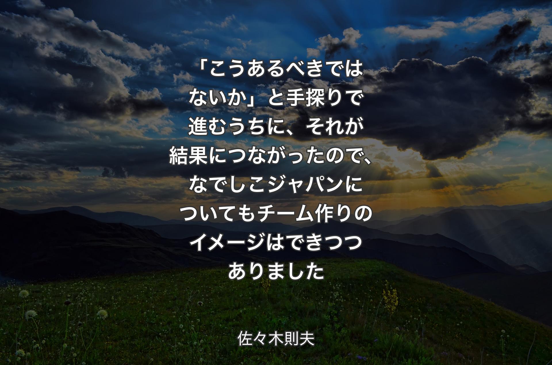 「こうあるべきではないか」と手探りで進むうちに、それが結果につながったので、なでしこジャパンについてもチーム作りのイメージはできつつありました - 佐々木則夫