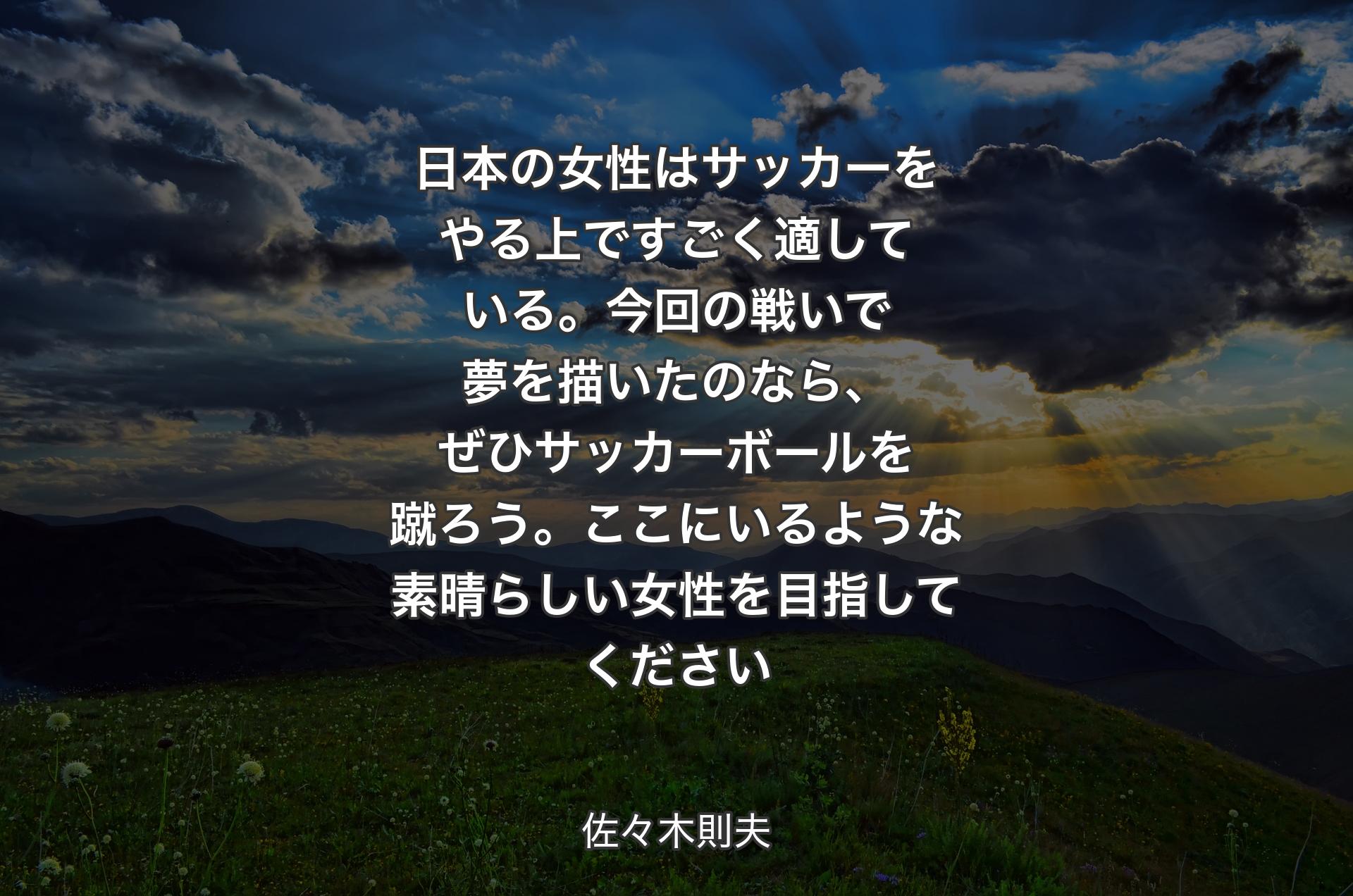日本の女性はサッカーをやる上ですごく適している。今回の戦いで夢を描いたのなら、ぜひサッカーボールを蹴ろう。ここにいるような素晴らしい女性を目指してください - 佐々木則夫