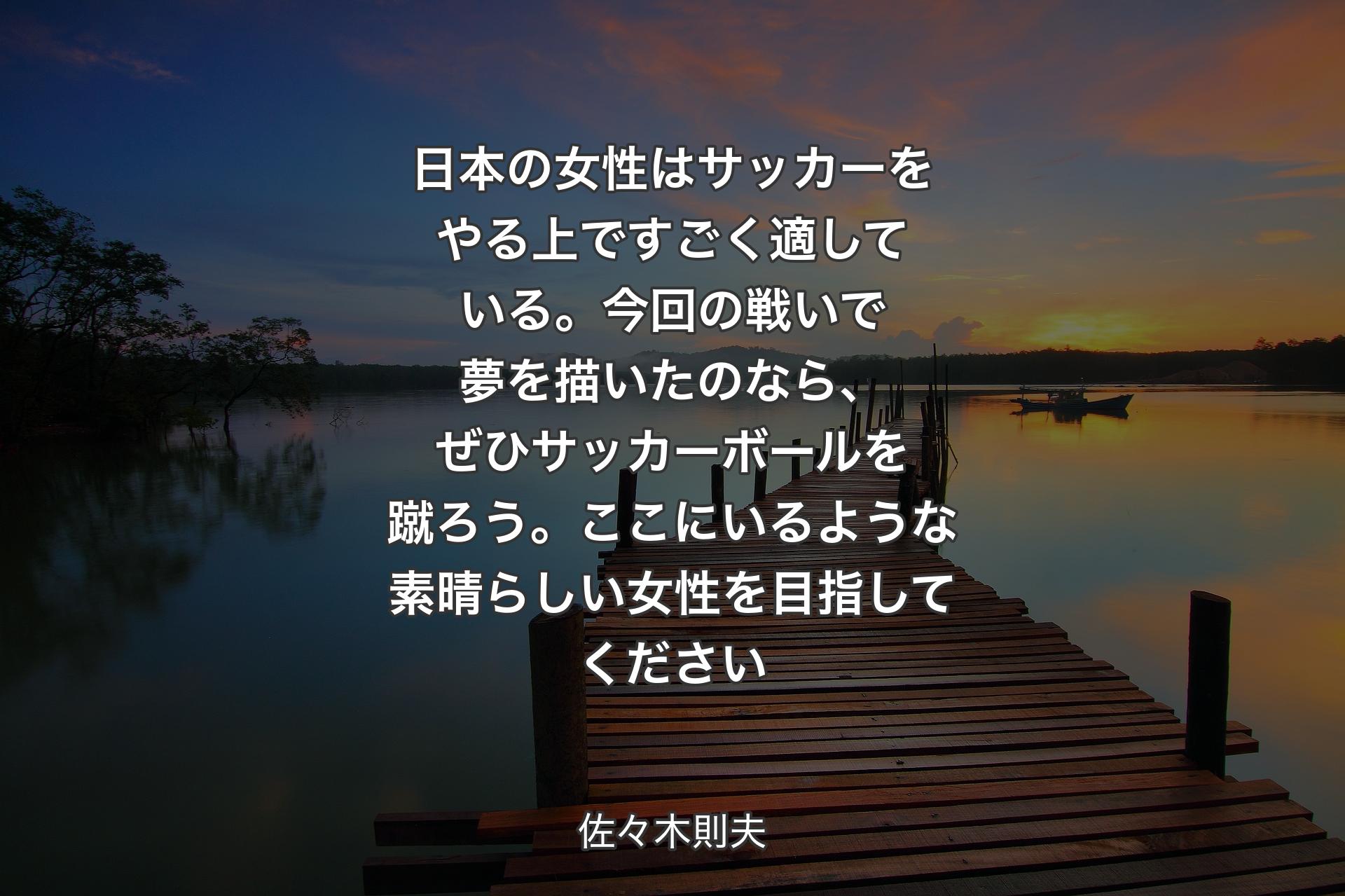 【背景3】日本の女性はサッカーをやる上ですごく適している。今回の戦いで夢を描いたのなら、ぜひサッカーボールを蹴ろう。ここにいるような素晴らしい女性を目指してください - 佐々木則夫