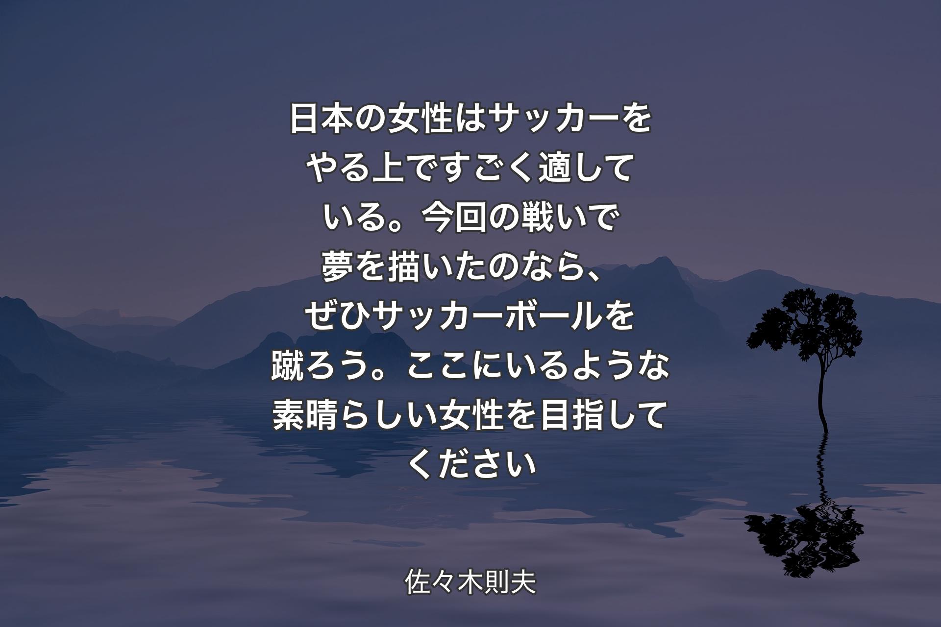 日本の女性はサッカーをやる上ですごく適している。今回の戦いで夢を描いたのなら、ぜひサッカーボールを蹴ろう。ここにいるような素晴らしい女性を目指してください - 佐々木則夫