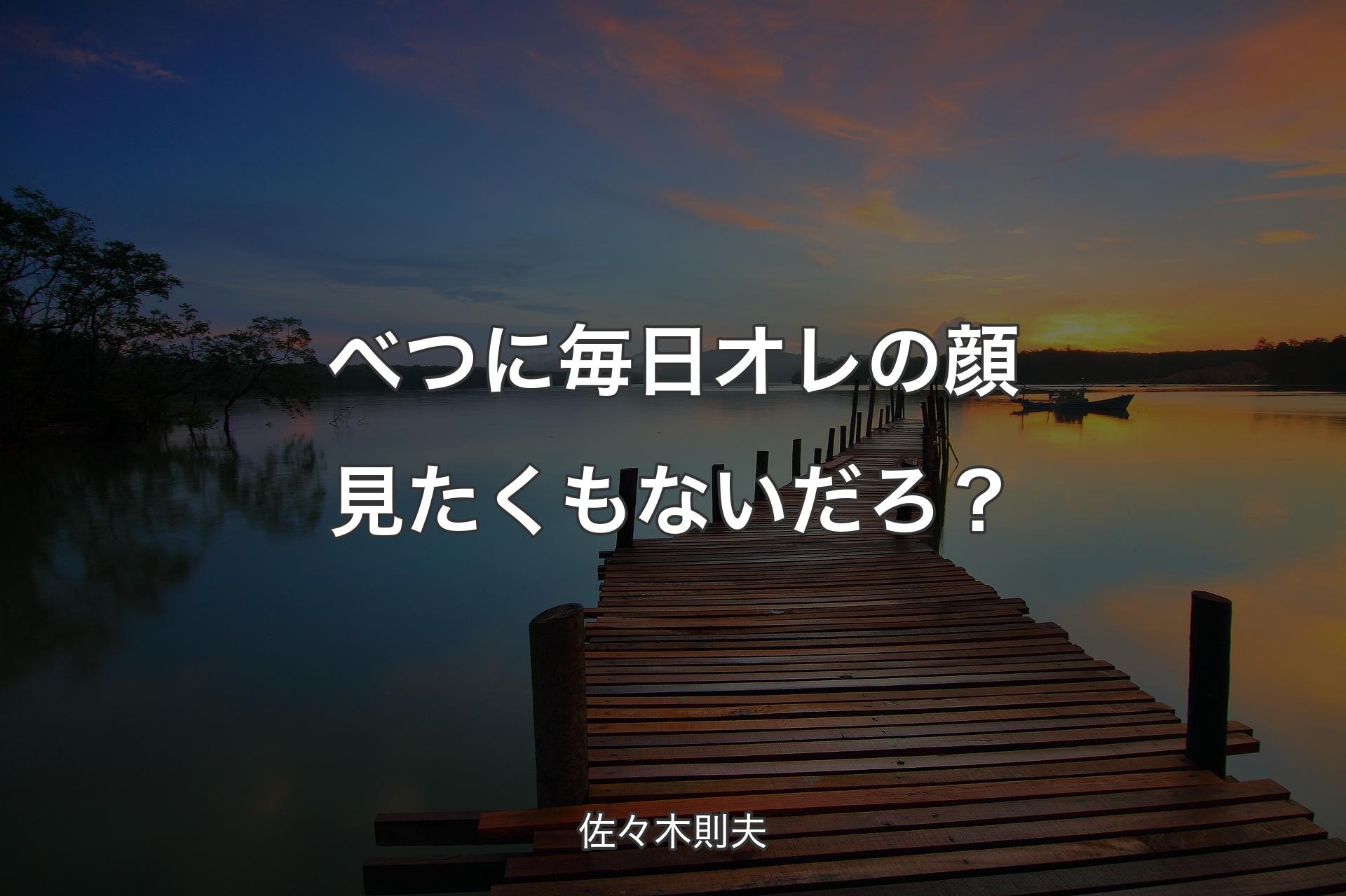 べつに毎日オレの顔�見たくもないだろ？ - 佐々木則夫