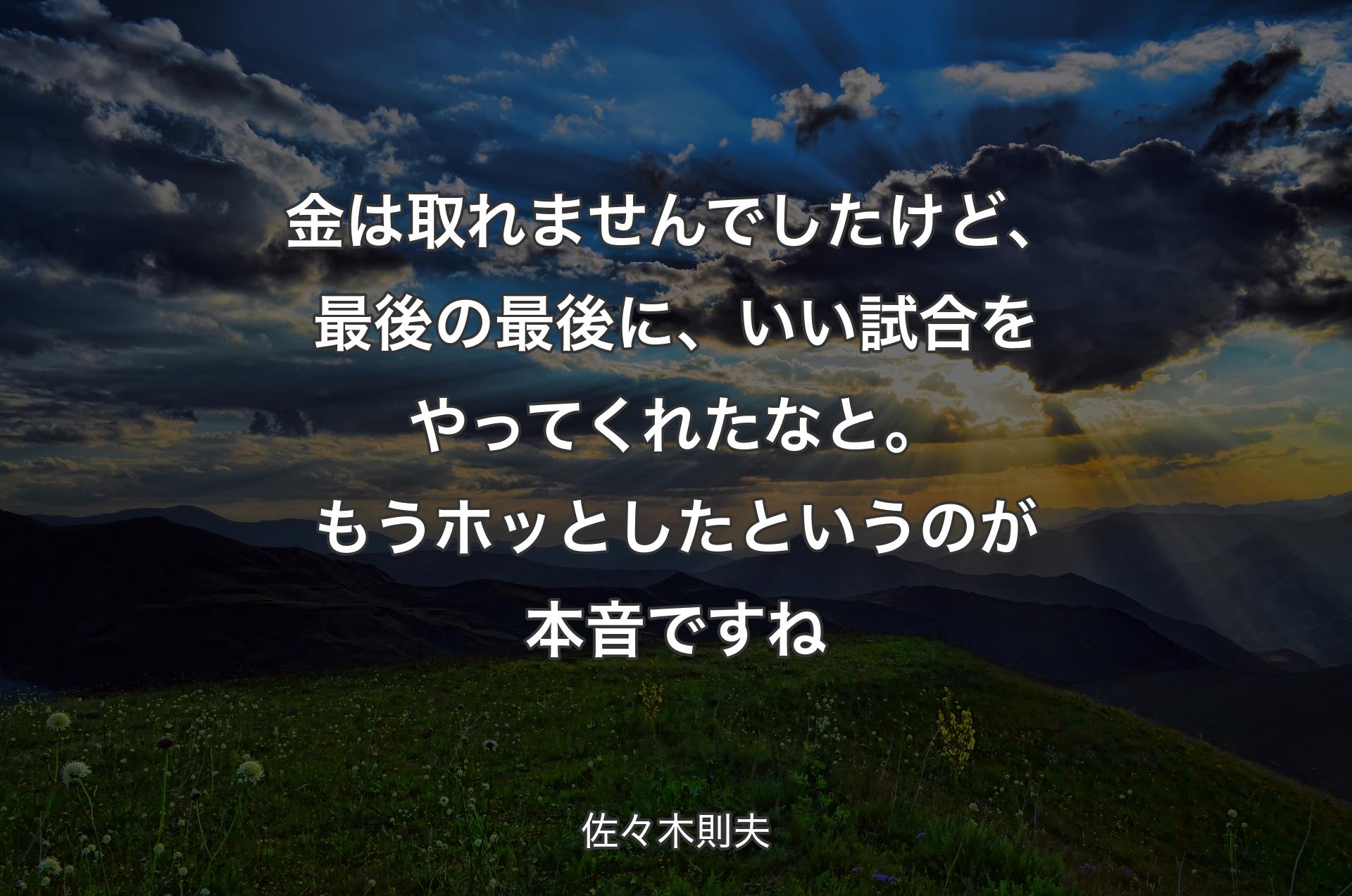 金は取れませんでしたけど、最後の最後に、いい試合をやってくれたなと。もうホッとしたというのが本音ですね - 佐々木則夫