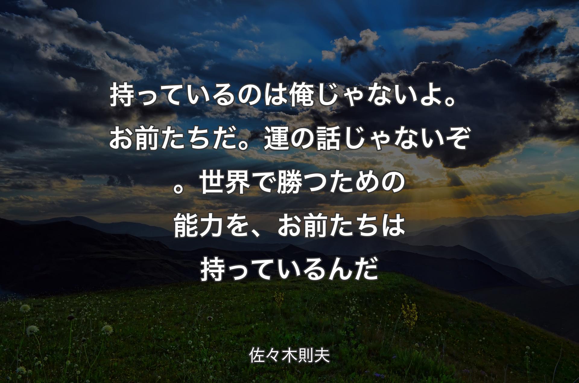 持っているのは俺じゃないよ。お前たちだ。運の話じゃないぞ。世界で勝つための能力を、お前たちは持っているんだ - 佐々木則夫