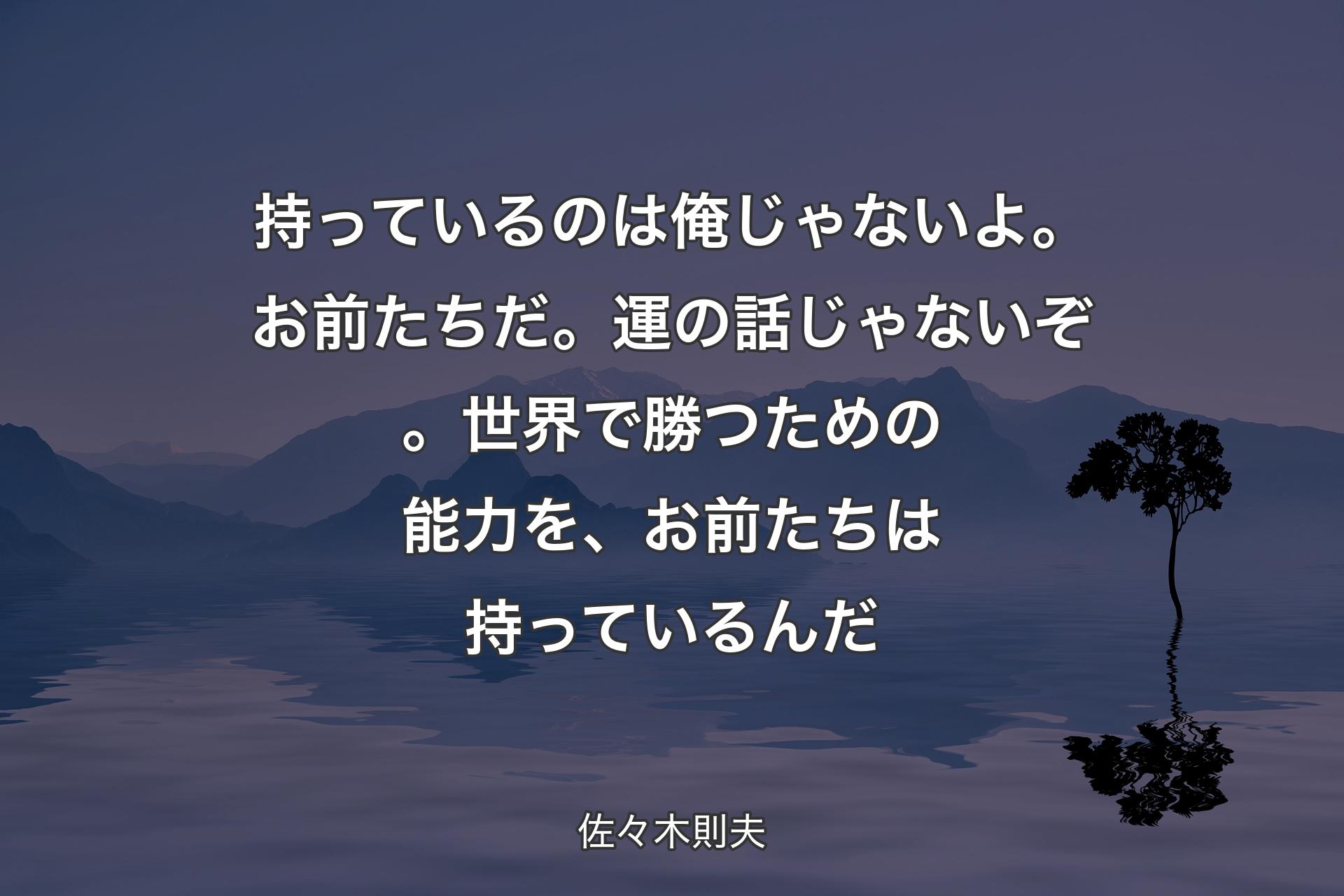 【背景4】持っているのは俺じゃないよ。お前たちだ。運の話じゃないぞ。世界で勝つための能力を、お前たちは持っているんだ - 佐々木則夫