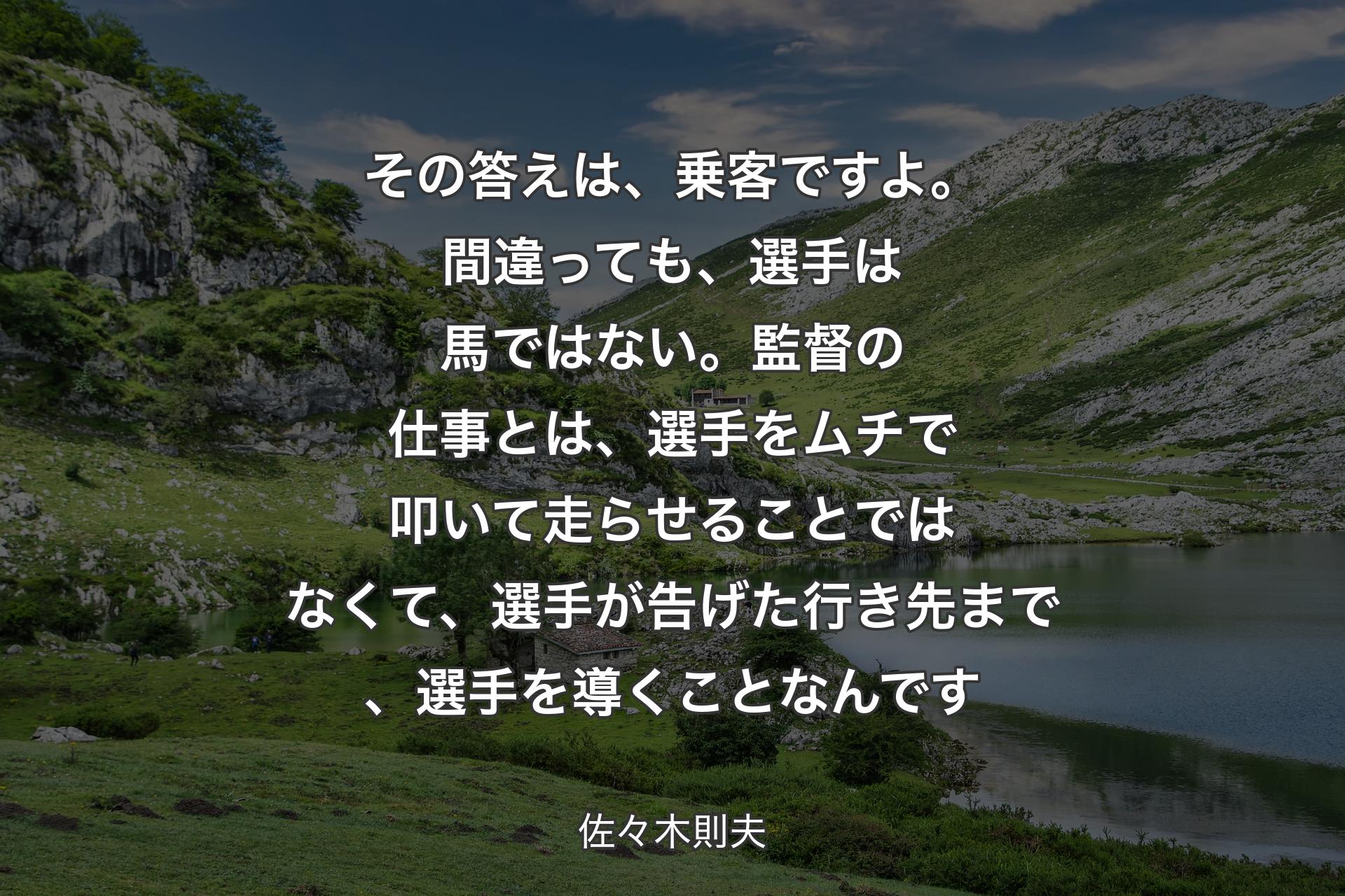 その答えは、乗客ですよ。間違っても、選手は馬ではない。監督の仕事とは、選手をムチで叩いて走らせることではなくて、選手が告げた行き先まで、選手を導くことなんです - 佐々木則夫