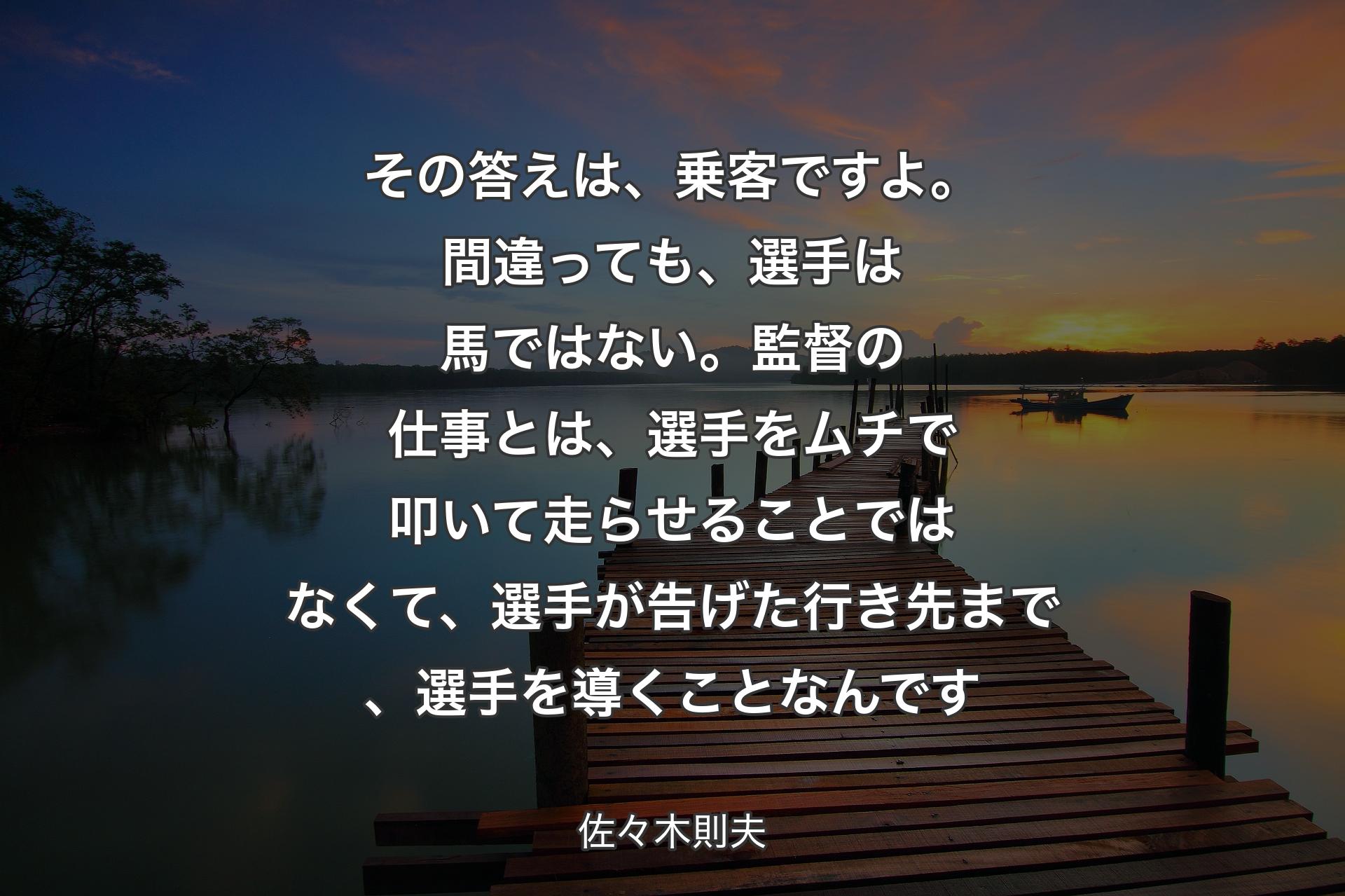 【背景3】その答えは、乗客ですよ。間違っても、選手は馬ではない。監督の仕事とは、選手をムチで叩いて走らせることではなくて、選手が告げた行き先まで、選手を導くことなんです - 佐々木則夫