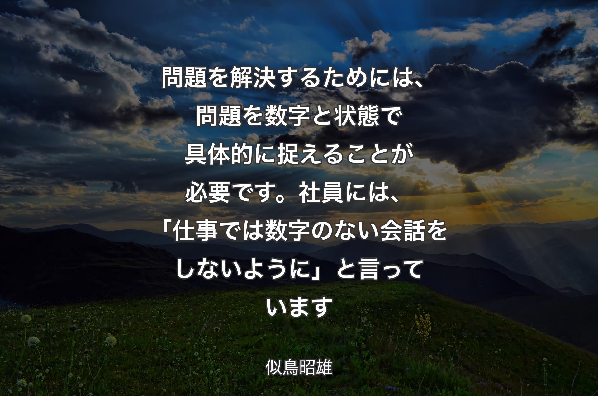 問題を解決するためには、問題を数字と状態で具体的に捉えることが必要です。社員には、「仕事では数字のない会話をしないように」と言っています - 似鳥昭雄