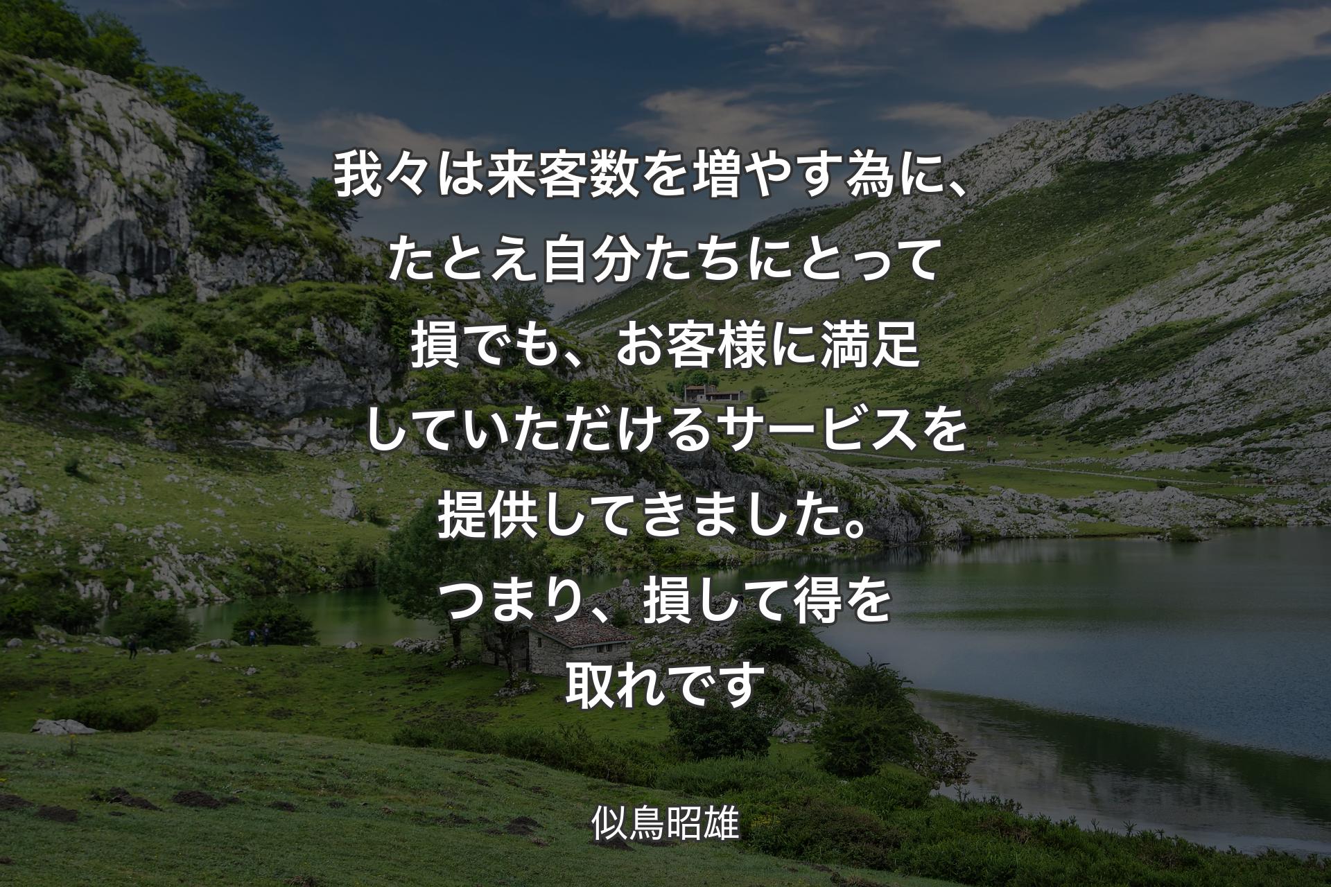 【背景1】我々は来客数を増やす為に、たとえ自分たちにとって損でも、お客様に満足していただけるサービスを提供してきました。つまり、損して得を取れです - 似鳥昭雄