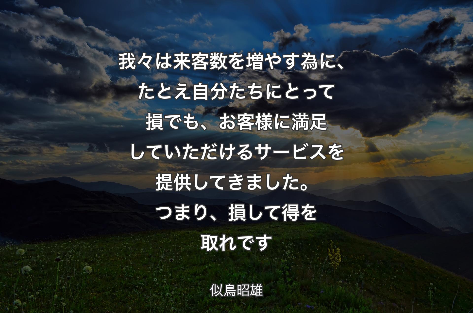 我々は来客数を増やす為に、たとえ自分たちにとって損でも、お客様に満足していただけるサービスを提供してきました。つまり、損して得を取れです - 似鳥昭雄