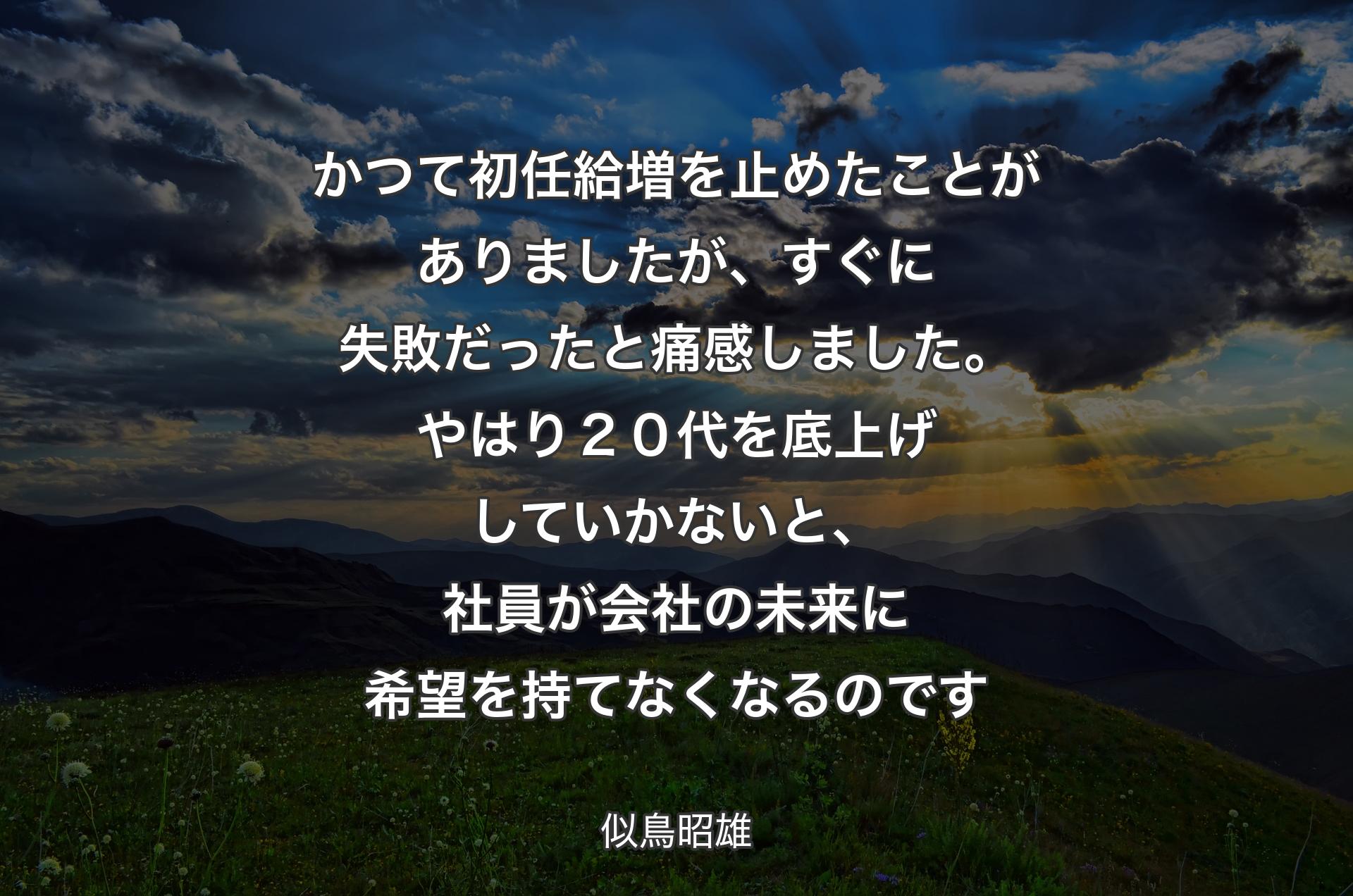 かつて初任給増を止めたことがありましたが、すぐに失敗だったと痛感しました。やはり２０代を底上げしていかないと、社員が会社の未来に希望を持てなくなるのです - 似鳥昭雄